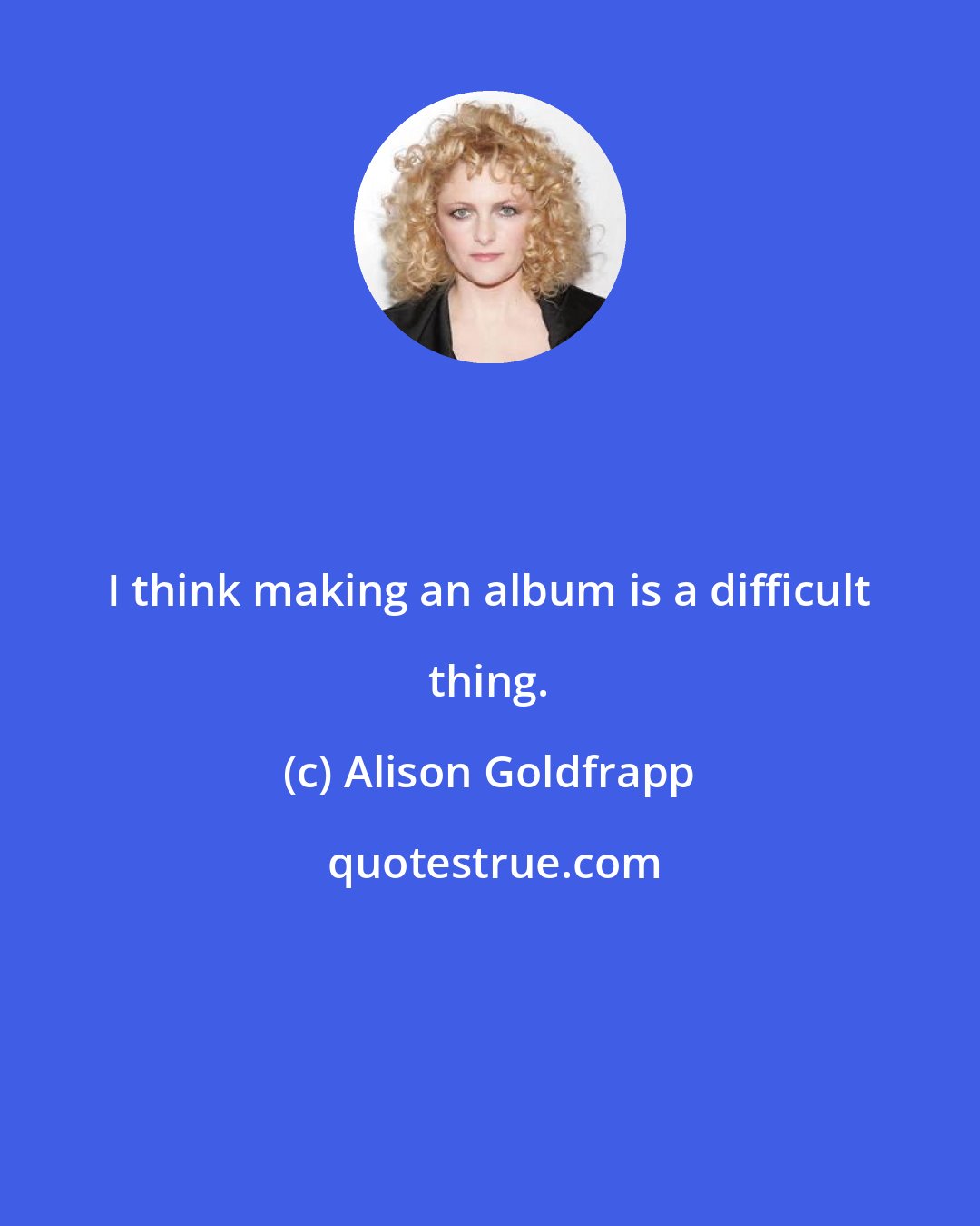 Alison Goldfrapp: I think making an album is a difficult thing.