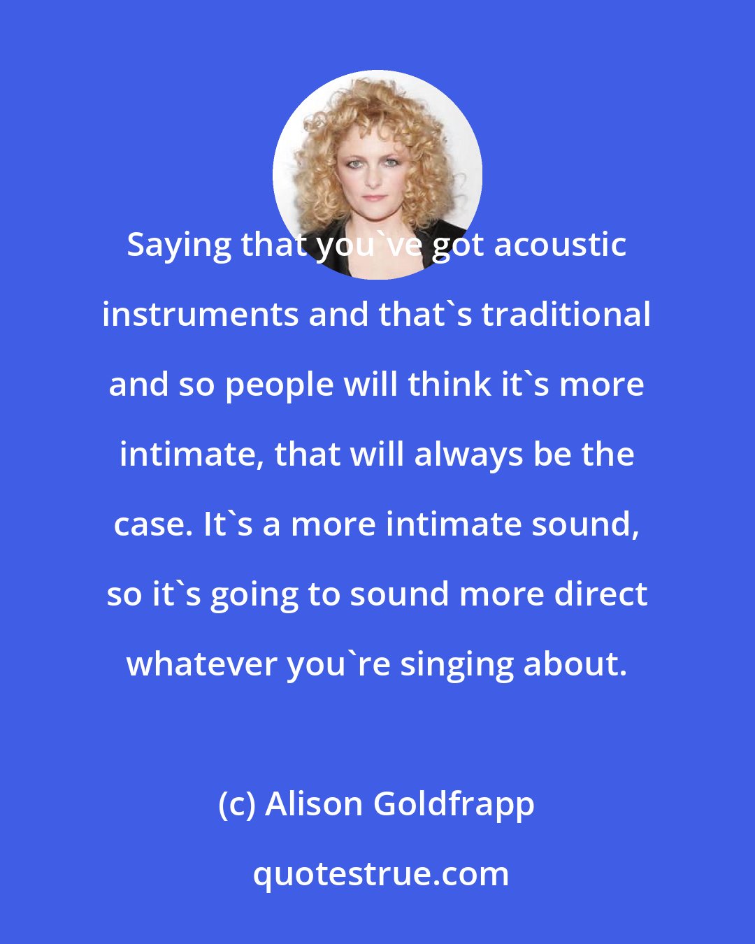 Alison Goldfrapp: Saying that you've got acoustic instruments and that's traditional and so people will think it's more intimate, that will always be the case. It's a more intimate sound, so it's going to sound more direct whatever you're singing about.