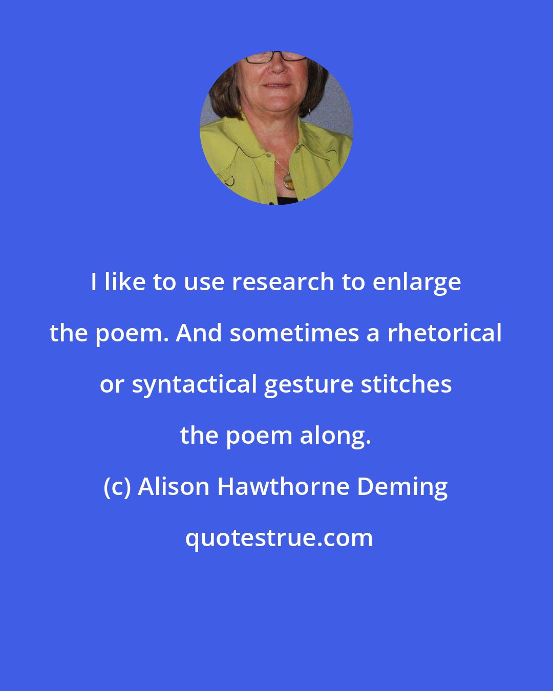 Alison Hawthorne Deming: I like to use research to enlarge the poem. And sometimes a rhetorical or syntactical gesture stitches the poem along.