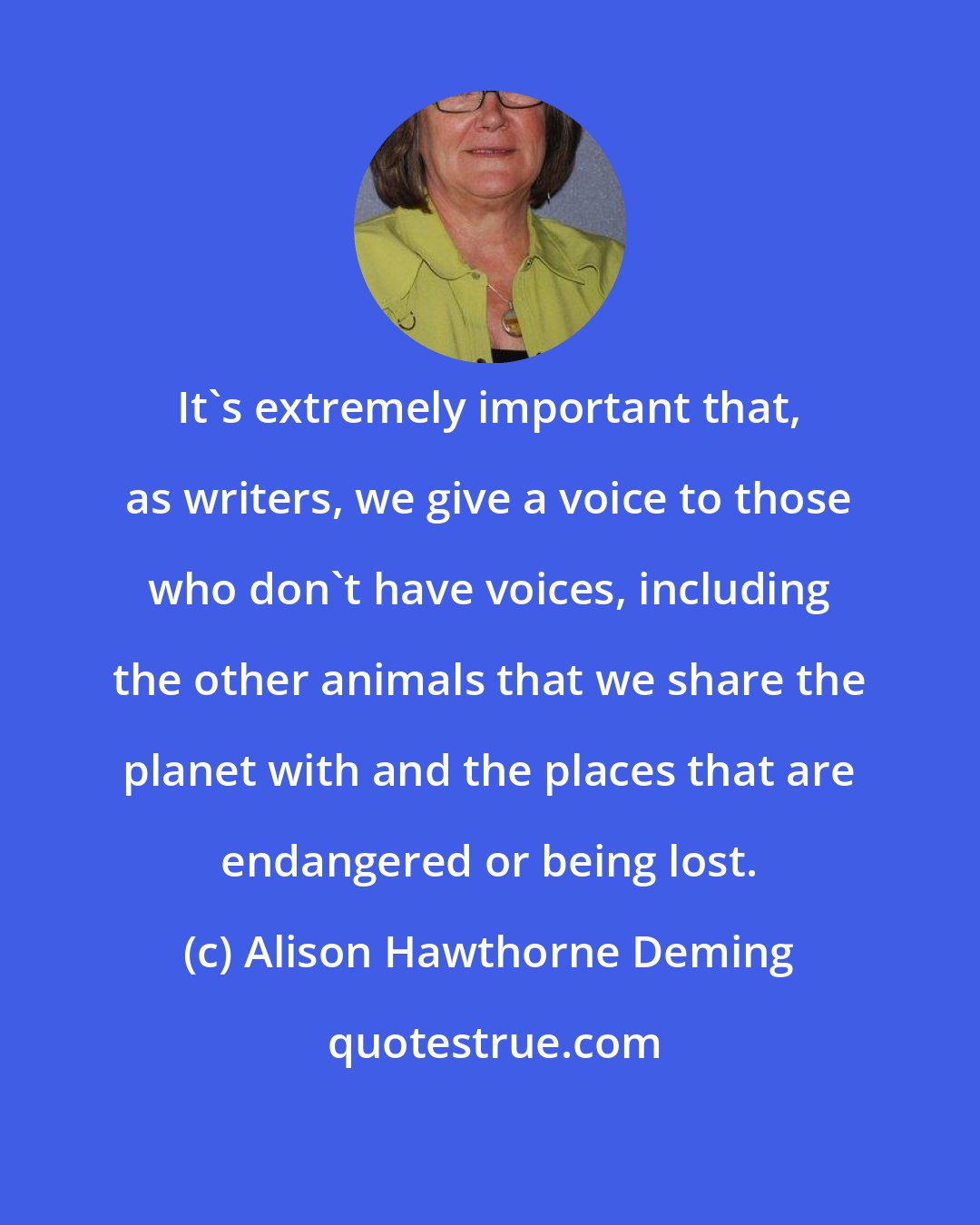 Alison Hawthorne Deming: It's extremely important that, as writers, we give a voice to those who don't have voices, including the other animals that we share the planet with and the places that are endangered or being lost.