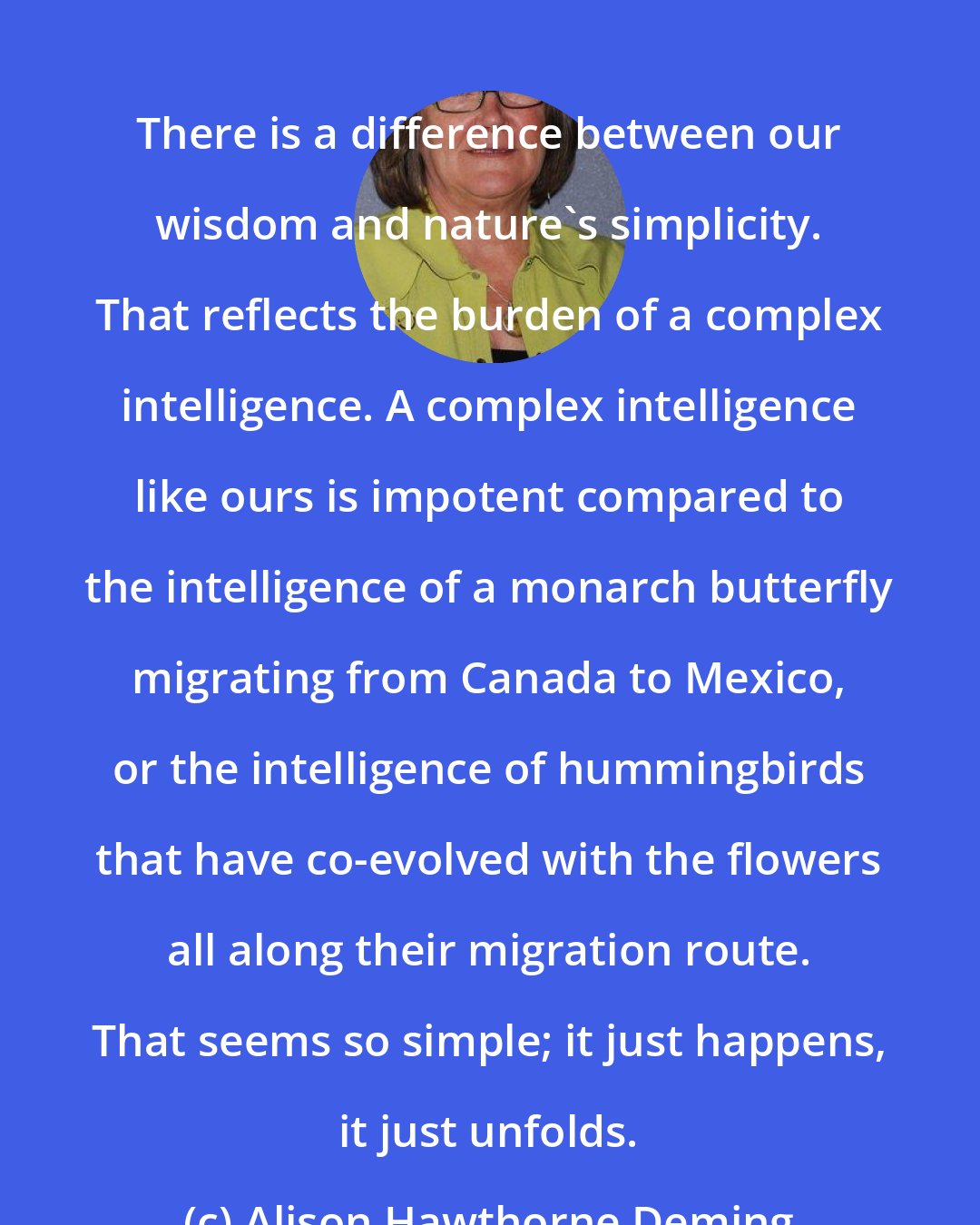 Alison Hawthorne Deming: There is a difference between our wisdom and nature's simplicity. That reflects the burden of a complex intelligence. A complex intelligence like ours is impotent compared to the intelligence of a monarch butterfly migrating from Canada to Mexico, or the intelligence of hummingbirds that have co-evolved with the flowers all along their migration route. That seems so simple; it just happens, it just unfolds.