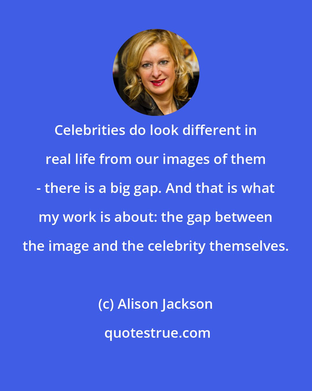 Alison Jackson: Celebrities do look different in real life from our images of them - there is a big gap. And that is what my work is about: the gap between the image and the celebrity themselves.