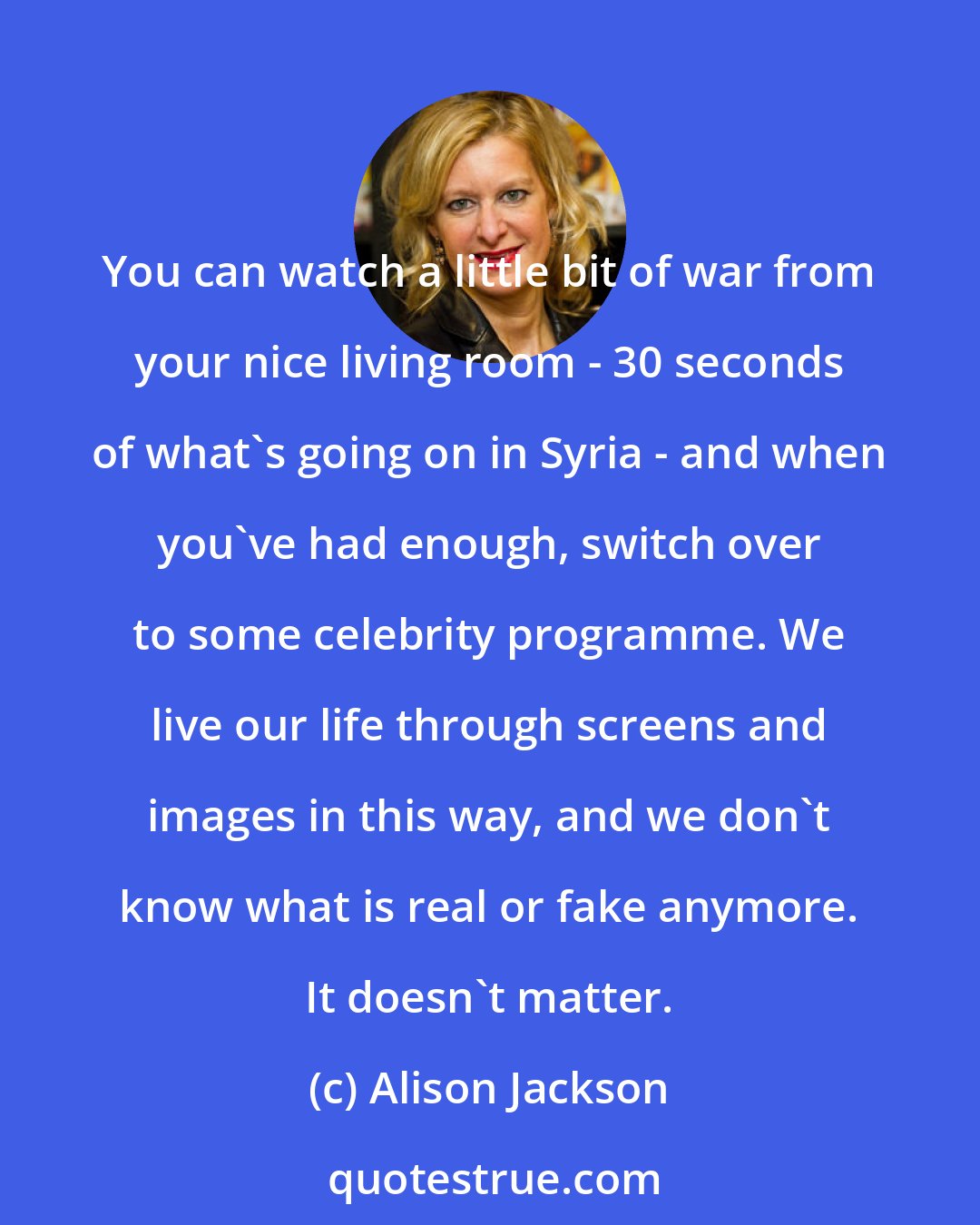 Alison Jackson: You can watch a little bit of war from your nice living room - 30 seconds of what's going on in Syria - and when you've had enough, switch over to some celebrity programme. We live our life through screens and images in this way, and we don't know what is real or fake anymore. It doesn't matter.