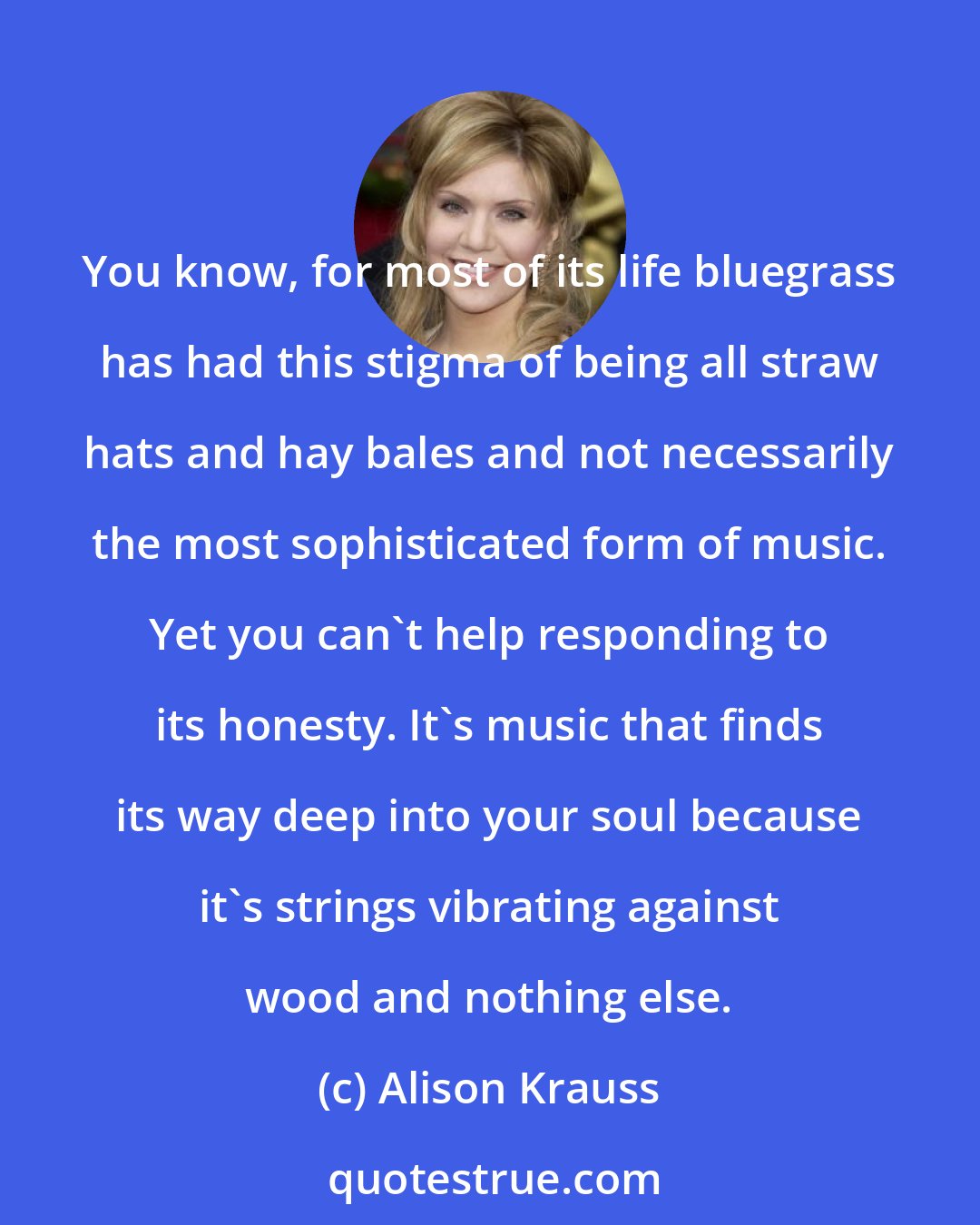 Alison Krauss: You know, for most of its life bluegrass has had this stigma of being all straw hats and hay bales and not necessarily the most sophisticated form of music. Yet you can't help responding to its honesty. It's music that finds its way deep into your soul because it's strings vibrating against wood and nothing else.