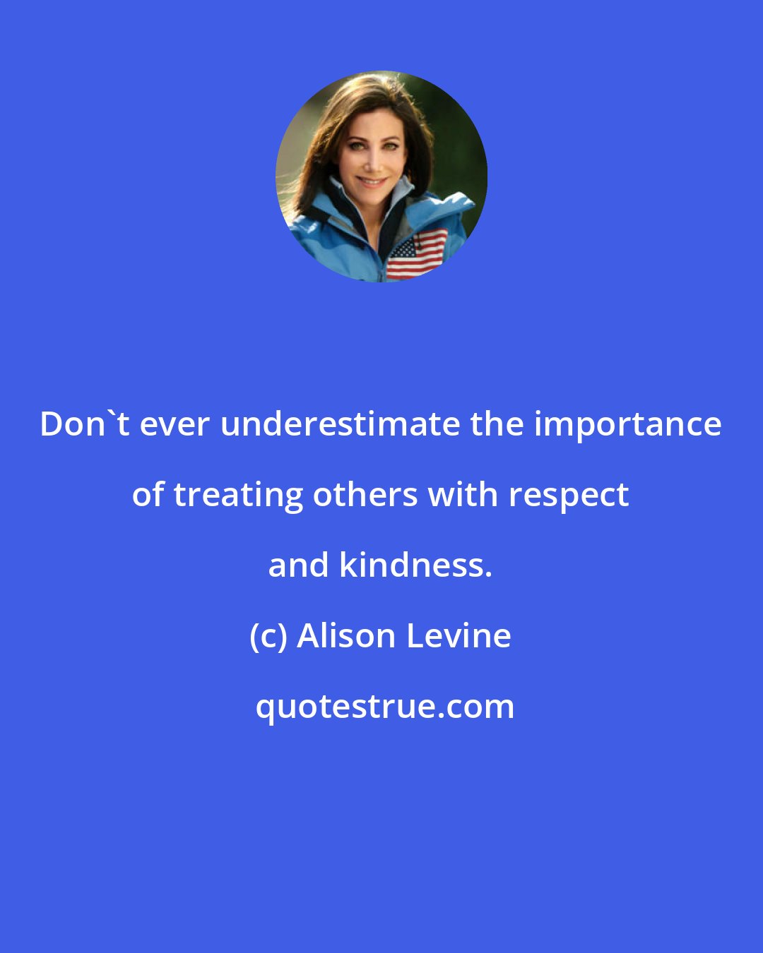Alison Levine: Don't ever underestimate the importance of treating others with respect and kindness.