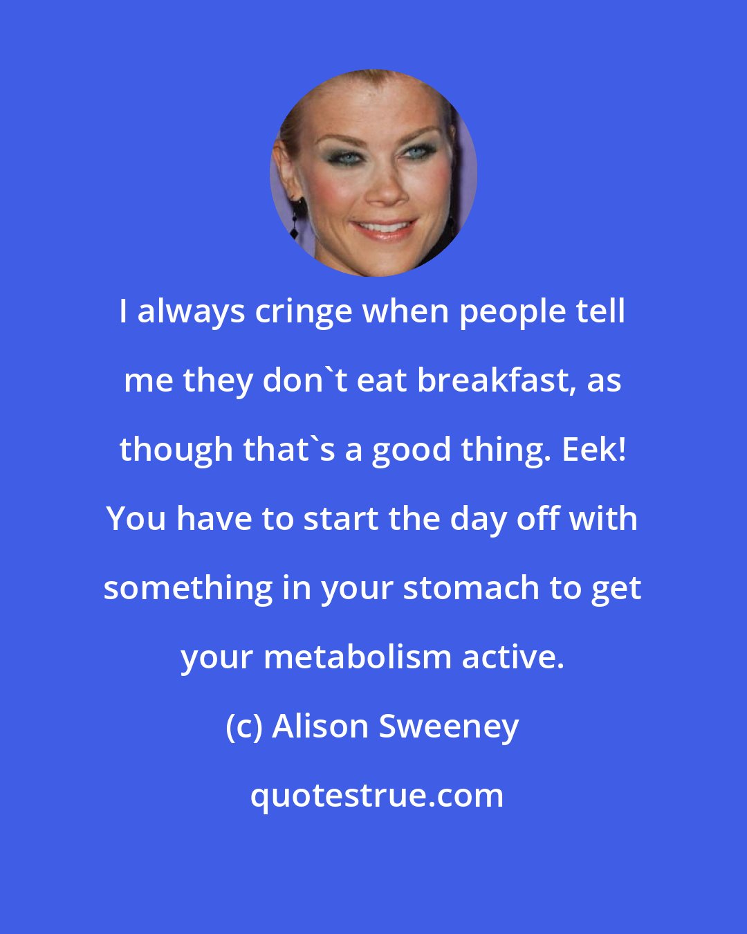 Alison Sweeney: I always cringe when people tell me they don't eat breakfast, as though that's a good thing. Eek! You have to start the day off with something in your stomach to get your metabolism active.