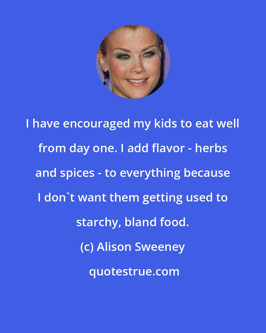 Alison Sweeney: I have encouraged my kids to eat well from day one. I add flavor - herbs and spices - to everything because I don't want them getting used to starchy, bland food.