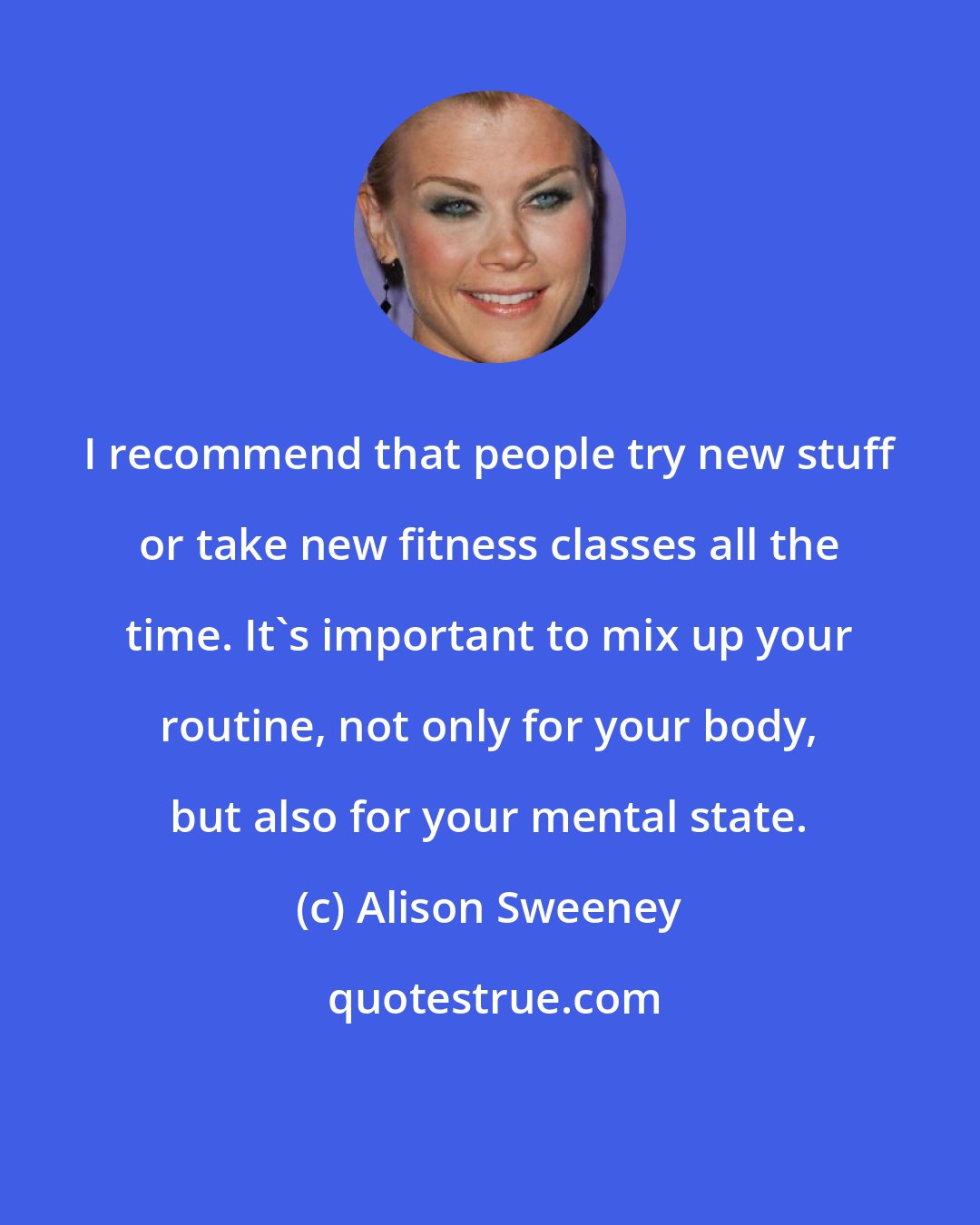 Alison Sweeney: I recommend that people try new stuff or take new fitness classes all the time. It's important to mix up your routine, not only for your body, but also for your mental state.
