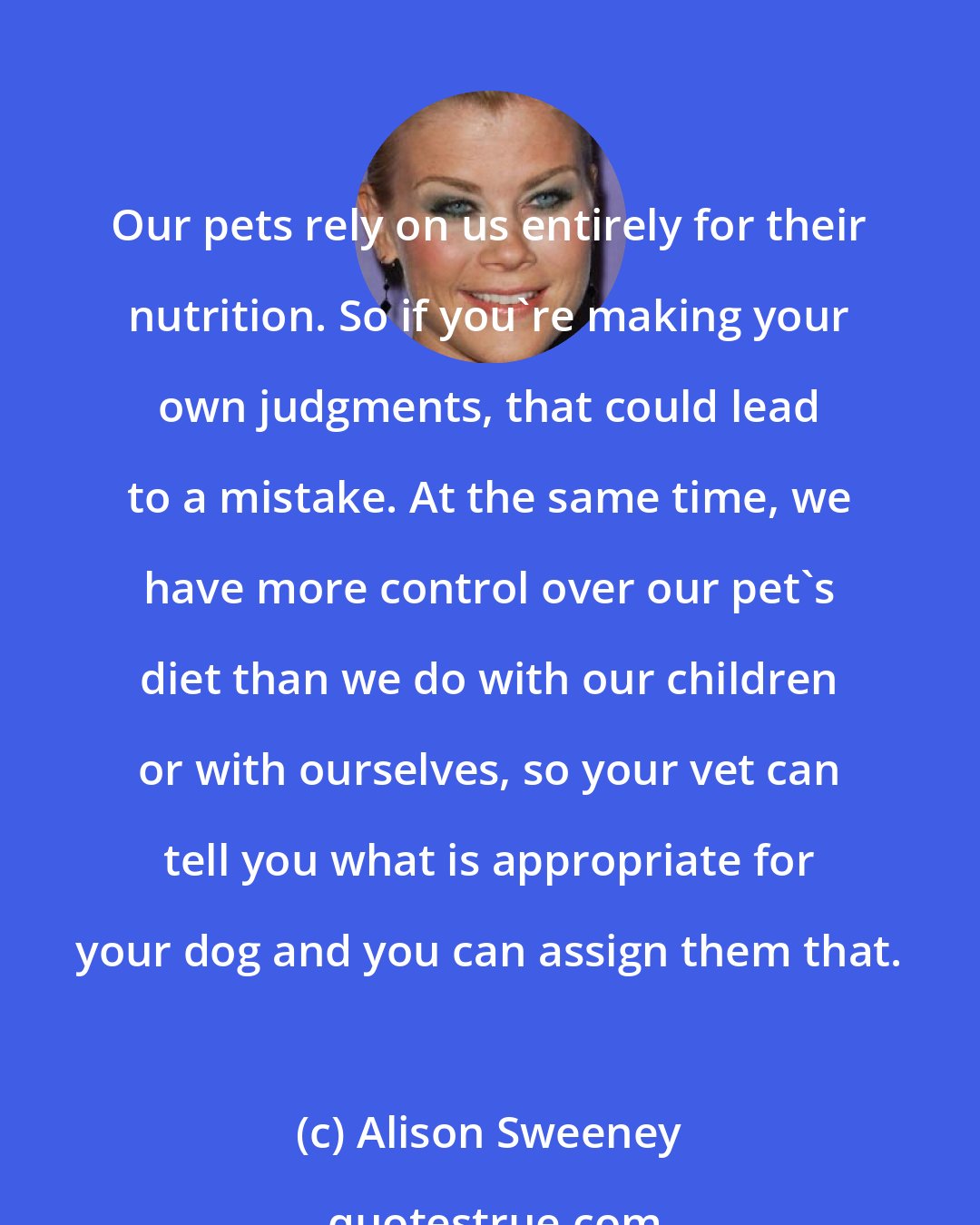 Alison Sweeney: Our pets rely on us entirely for their nutrition. So if you're making your own judgments, that could lead to a mistake. At the same time, we have more control over our pet's diet than we do with our children or with ourselves, so your vet can tell you what is appropriate for your dog and you can assign them that.