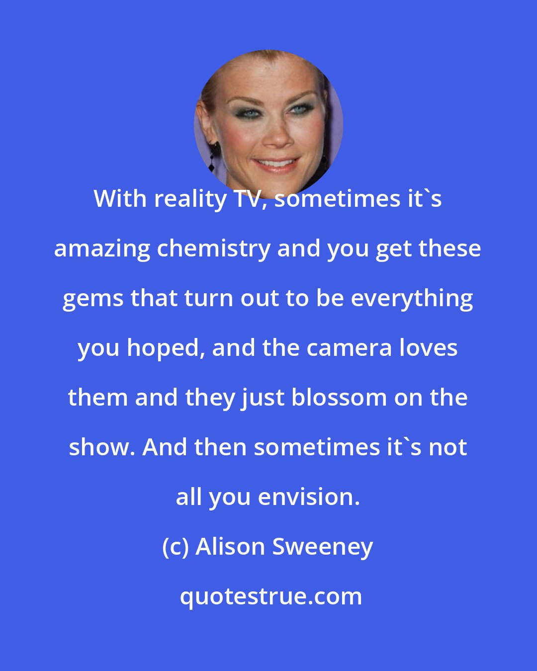 Alison Sweeney: With reality TV, sometimes it's amazing chemistry and you get these gems that turn out to be everything you hoped, and the camera loves them and they just blossom on the show. And then sometimes it's not all you envision.