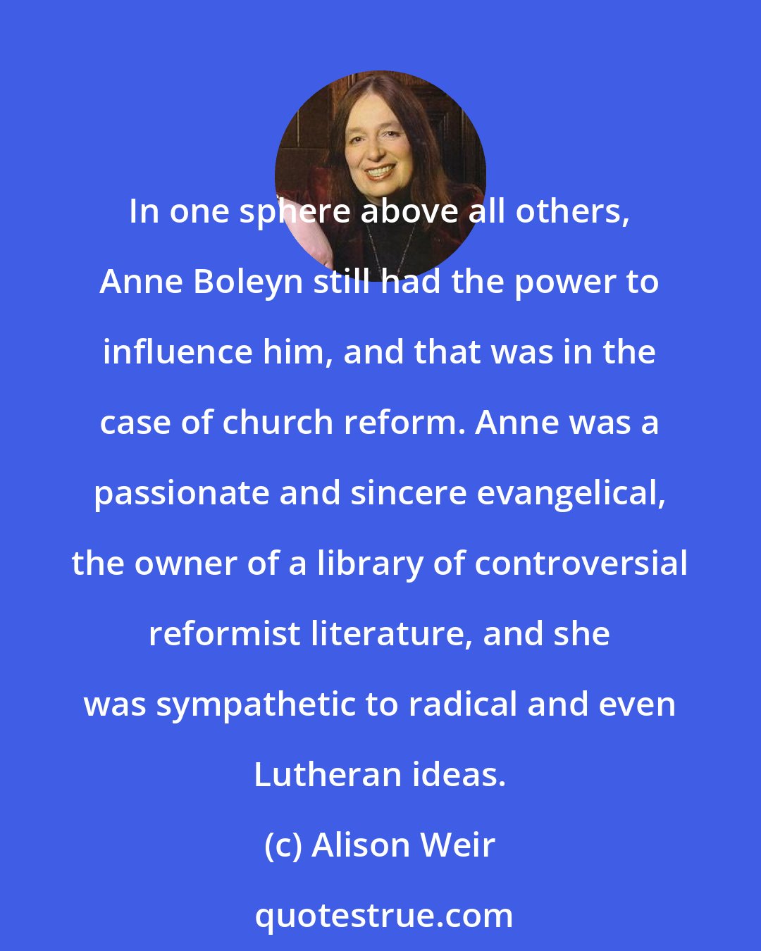 Alison Weir: In one sphere above all others, Anne Boleyn still had the power to influence him, and that was in the case of church reform. Anne was a passionate and sincere evangelical, the owner of a library of controversial reformist literature, and she was sympathetic to radical and even Lutheran ideas.