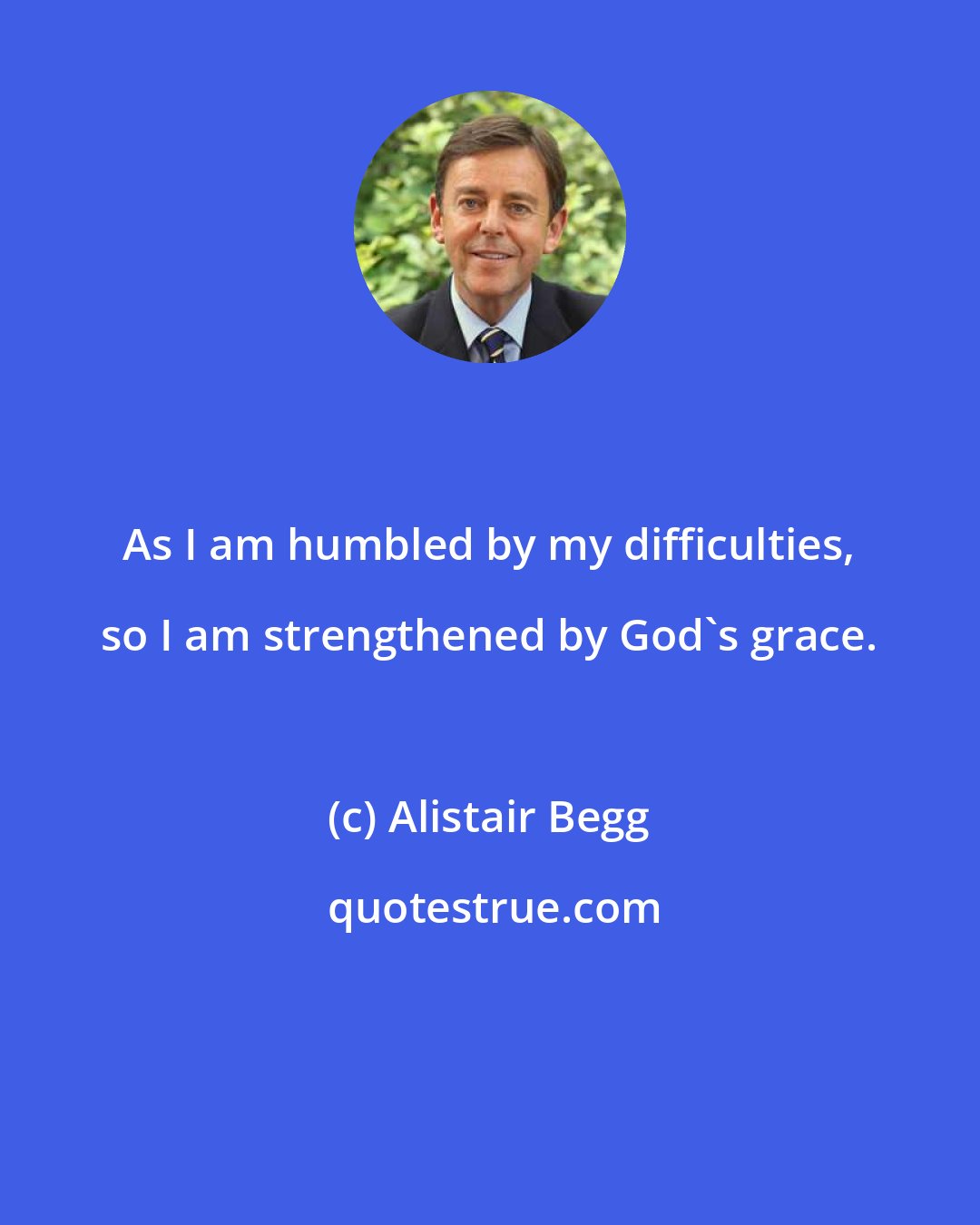 Alistair Begg: As I am humbled by my difficulties, so I am strengthened by God's grace.