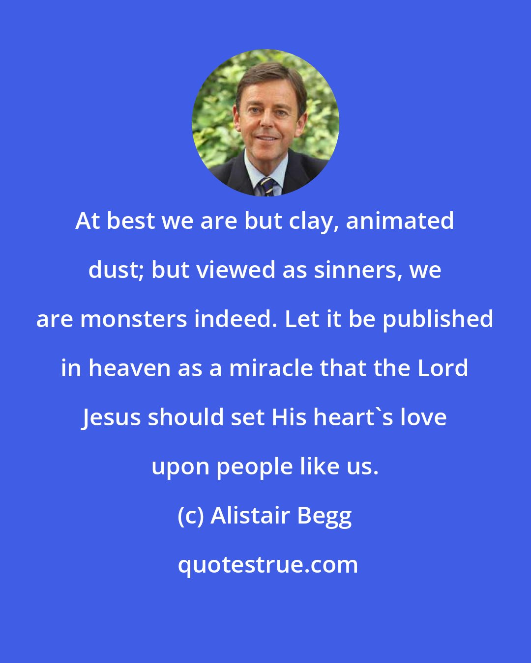 Alistair Begg: At best we are but clay, animated dust; but viewed as sinners, we are monsters indeed. Let it be published in heaven as a miracle that the Lord Jesus should set His heart's love upon people like us.