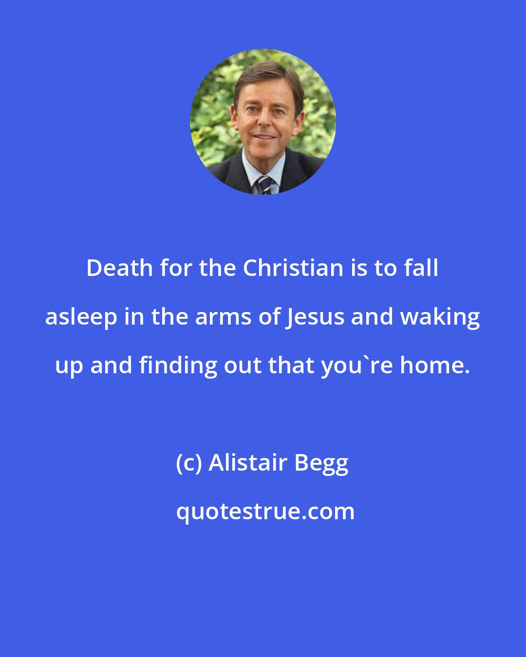 Alistair Begg: Death for the Christian is to fall asleep in the arms of Jesus and waking up and finding out that you're home.