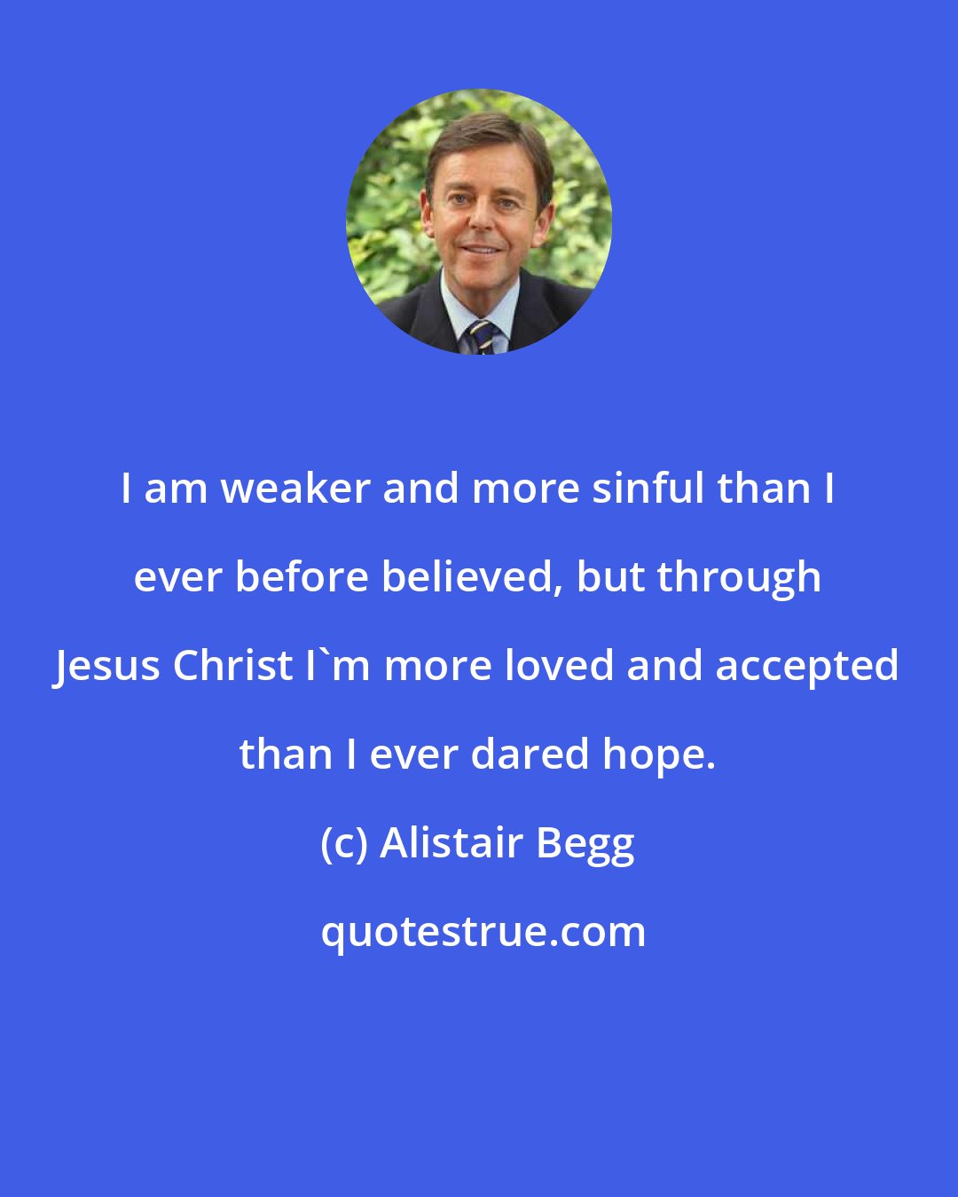 Alistair Begg: I am weaker and more sinful than I ever before believed, but through Jesus Christ I'm more loved and accepted than I ever dared hope.