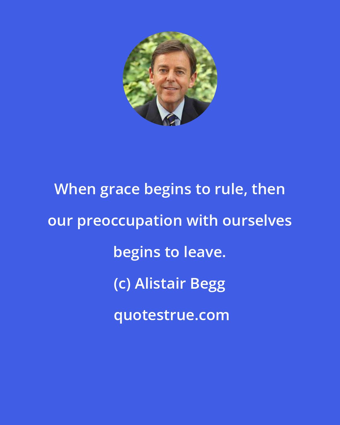 Alistair Begg: When grace begins to rule, then our preoccupation with ourselves begins to leave.