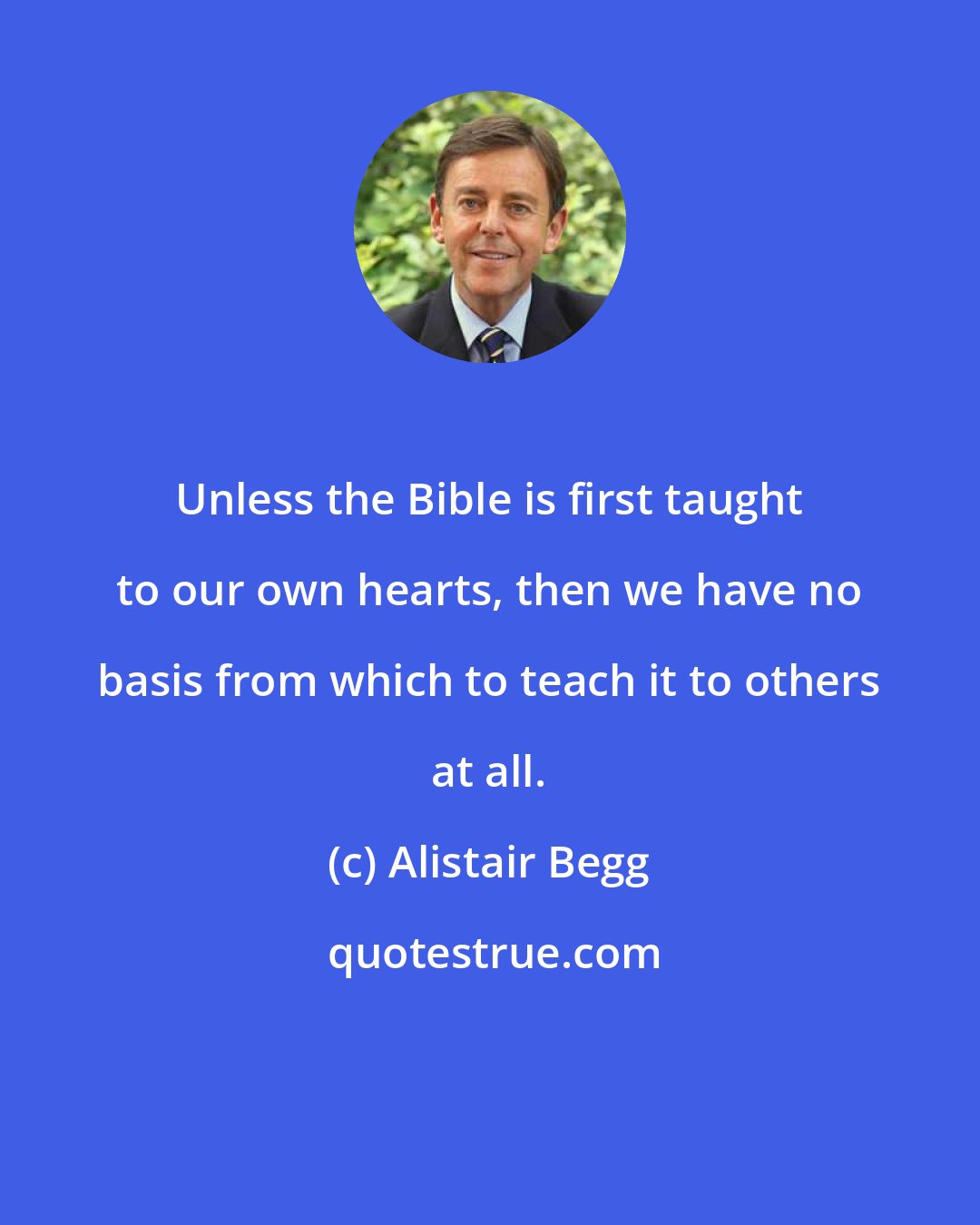 Alistair Begg: Unless the Bible is first taught to our own hearts, then we have no basis from which to teach it to others at all.