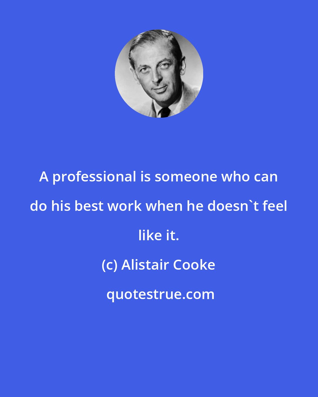 Alistair Cooke: A professional is someone who can do his best work when he doesn't feel like it.