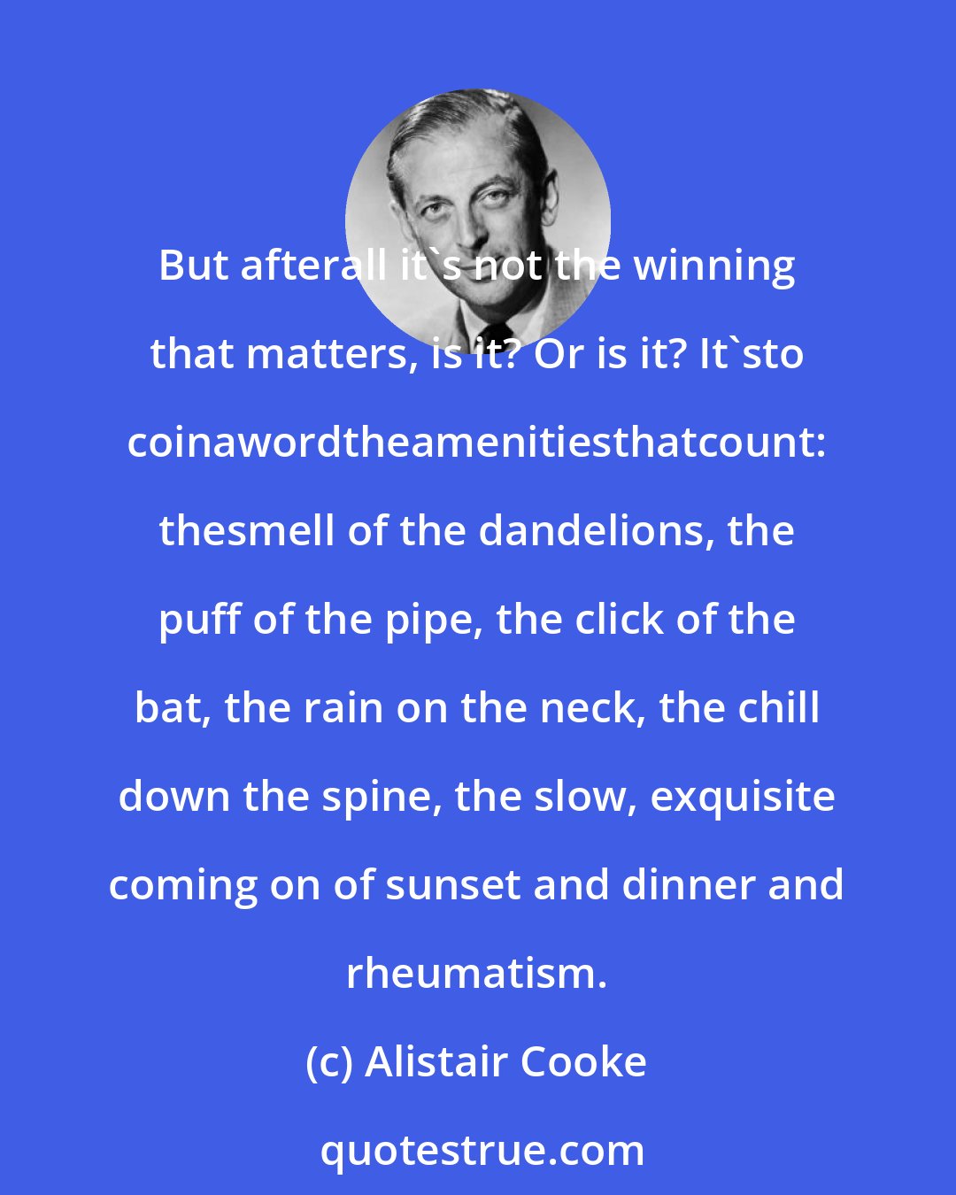 Alistair Cooke: But afterall it's not the winning that matters, is it? Or is it? It'sto coinawordtheamenitiesthatcount: thesmell of the dandelions, the puff of the pipe, the click of the bat, the rain on the neck, the chill down the spine, the slow, exquisite coming on of sunset and dinner and rheumatism.