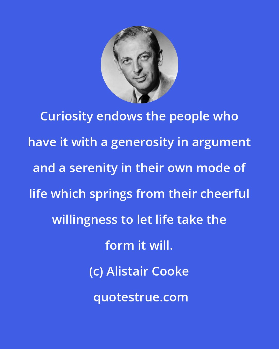 Alistair Cooke: Curiosity endows the people who have it with a generosity in argument and a serenity in their own mode of life which springs from their cheerful willingness to let life take the form it will.