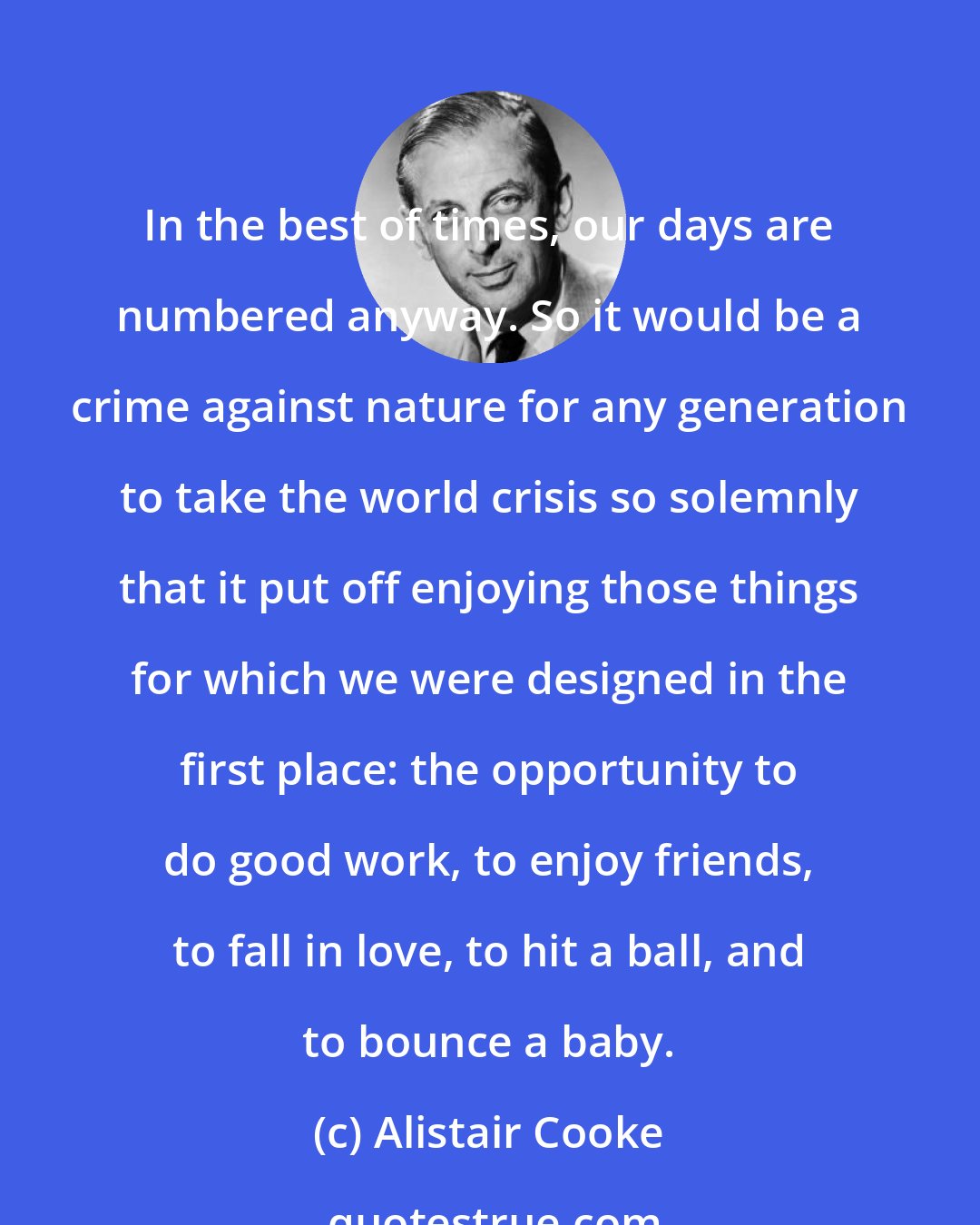 Alistair Cooke: In the best of times, our days are numbered anyway. So it would be a crime against nature for any generation to take the world crisis so solemnly that it put off enjoying those things for which we were designed in the first place: the opportunity to do good work, to enjoy friends, to fall in love, to hit a ball, and to bounce a baby.