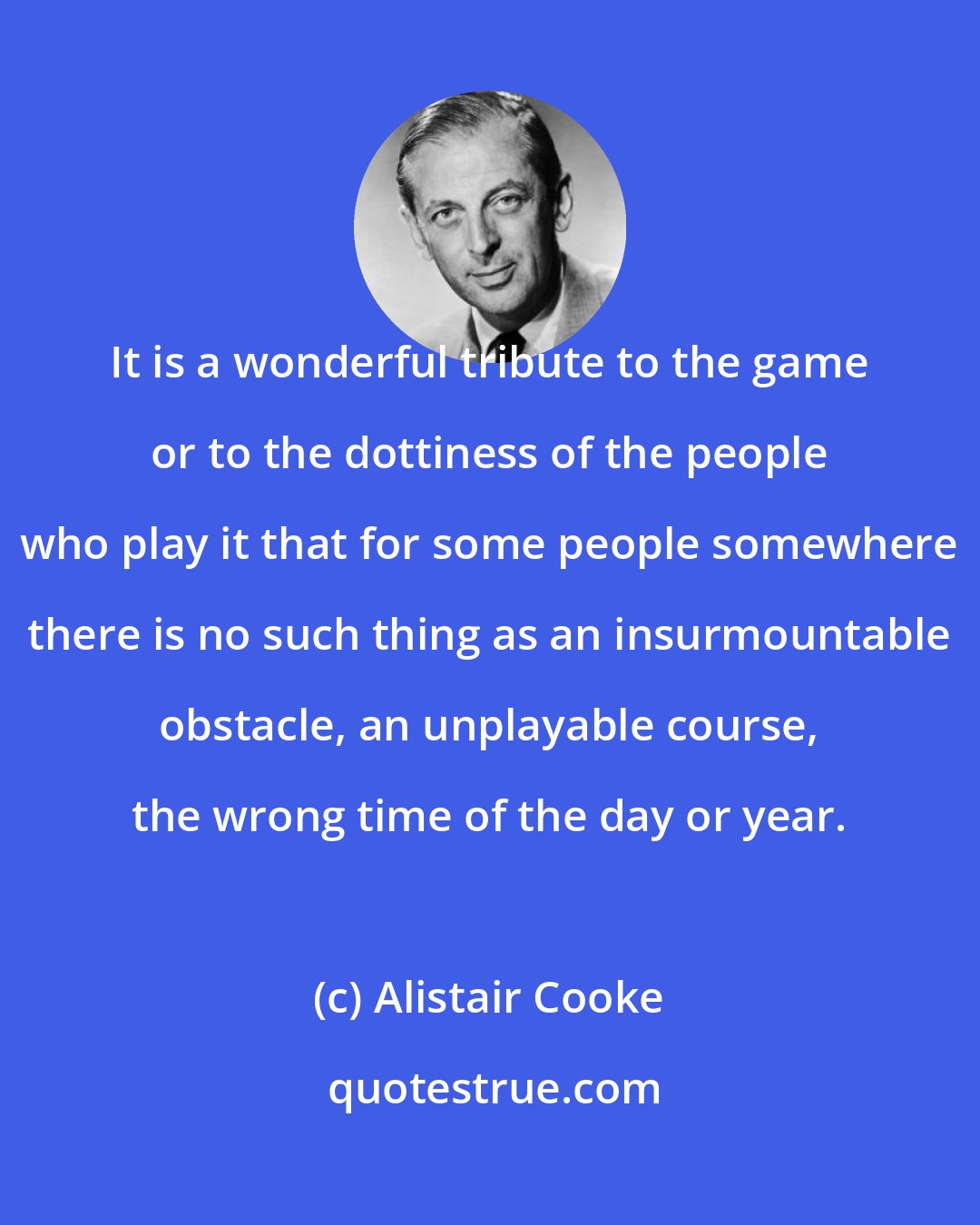 Alistair Cooke: It is a wonderful tribute to the game or to the dottiness of the people who play it that for some people somewhere there is no such thing as an insurmountable obstacle, an unplayable course, the wrong time of the day or year.