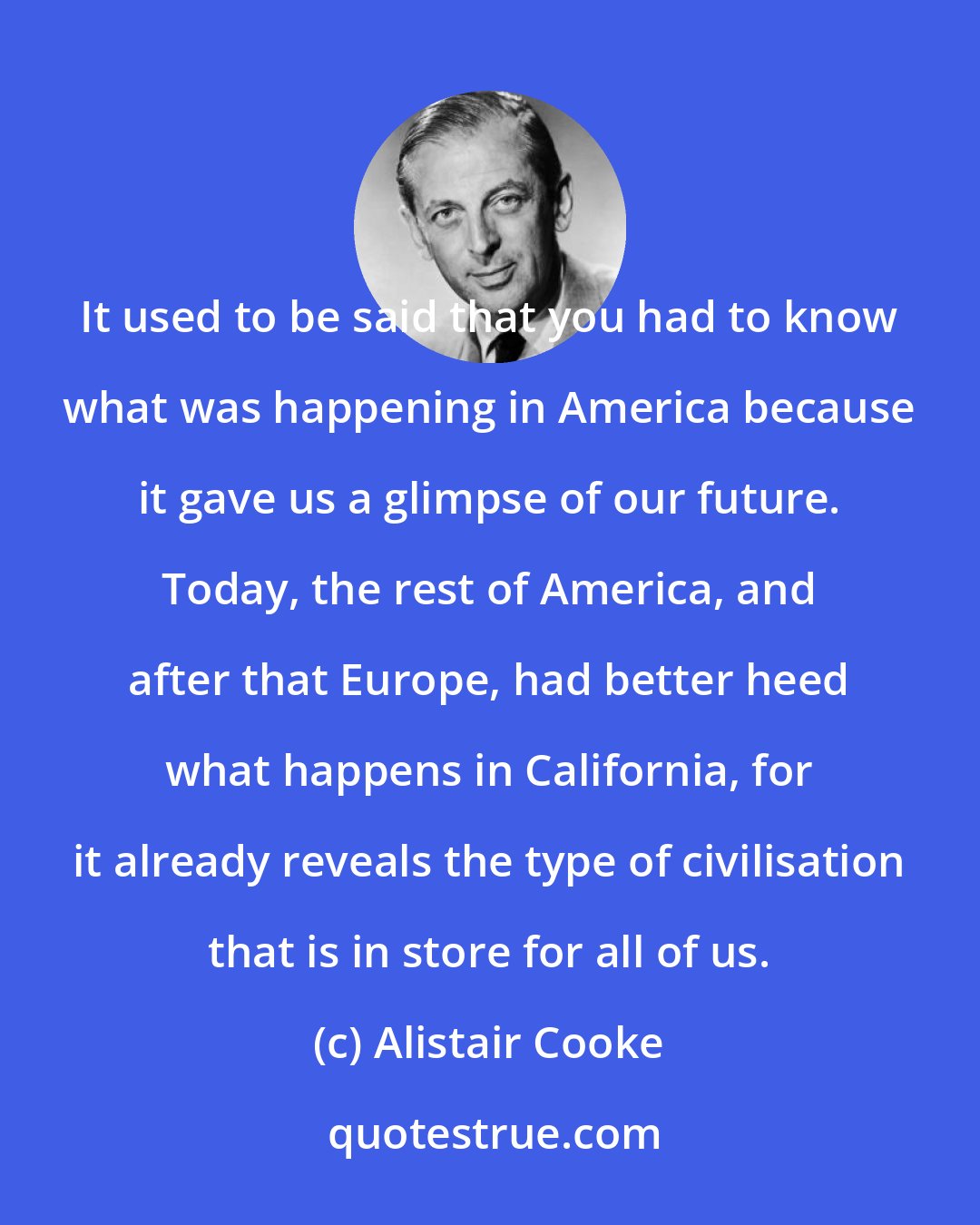 Alistair Cooke: It used to be said that you had to know what was happening in America because it gave us a glimpse of our future. Today, the rest of America, and after that Europe, had better heed what happens in California, for it already reveals the type of civilisation that is in store for all of us.