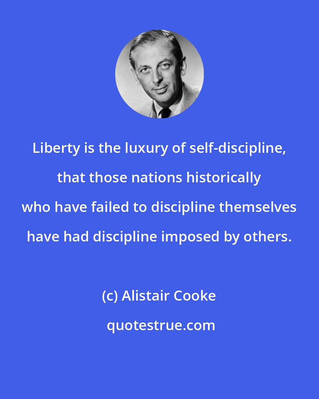 Alistair Cooke: Liberty is the luxury of self-discipline, that those nations historically who have failed to discipline themselves have had discipline imposed by others.