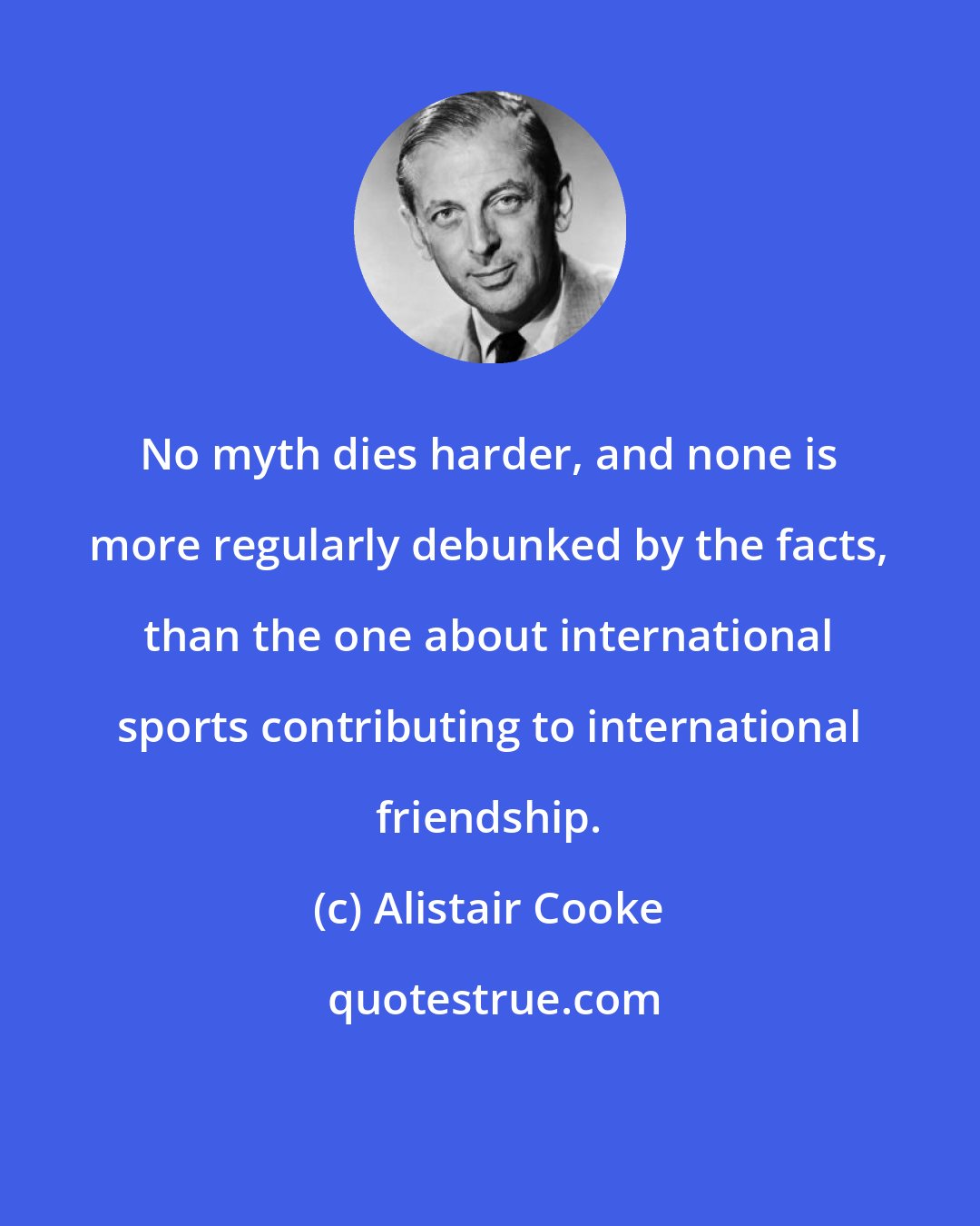 Alistair Cooke: No myth dies harder, and none is more regularly debunked by the facts, than the one about international sports contributing to international friendship.