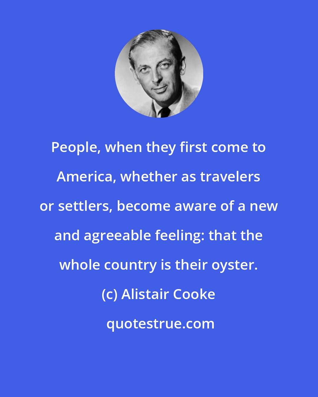 Alistair Cooke: People, when they first come to America, whether as travelers or settlers, become aware of a new and agreeable feeling: that the whole country is their oyster.