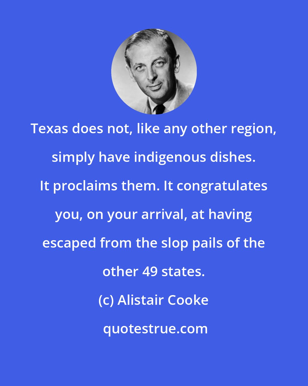 Alistair Cooke: Texas does not, like any other region, simply have indigenous dishes. It proclaims them. It congratulates you, on your arrival, at having escaped from the slop pails of the other 49 states.