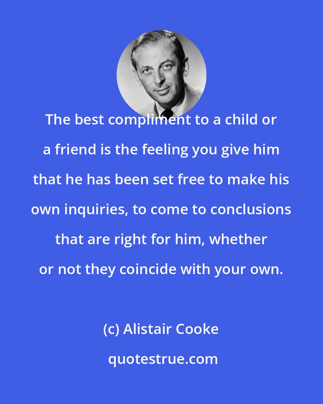 Alistair Cooke: The best compliment to a child or a friend is the feeling you give him that he has been set free to make his own inquiries, to come to conclusions that are right for him, whether or not they coincide with your own.