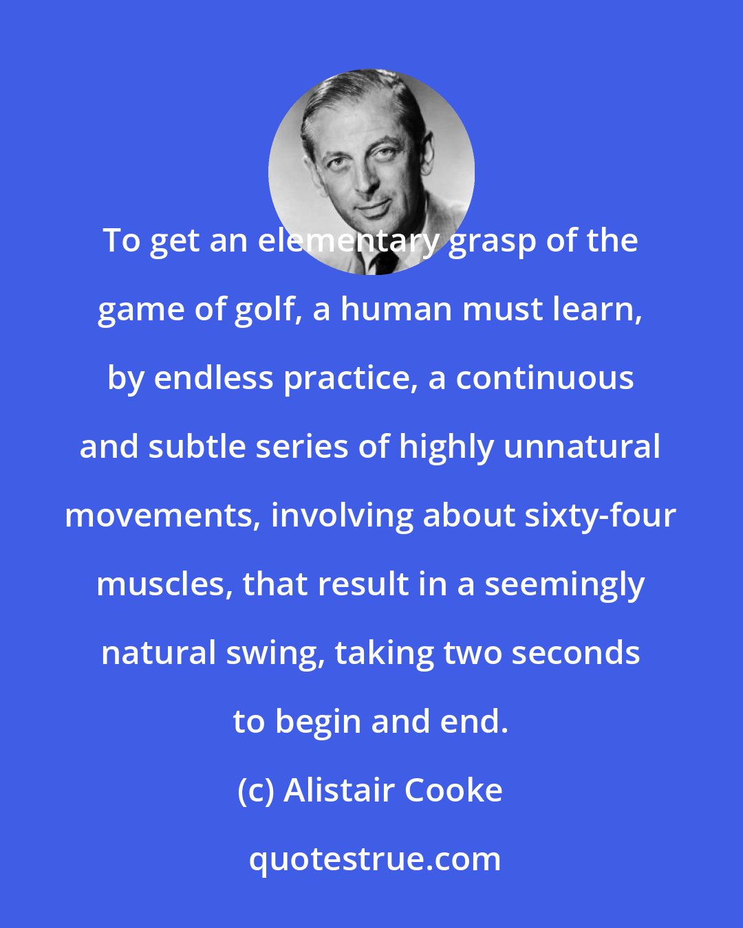 Alistair Cooke: To get an elementary grasp of the game of golf, a human must learn, by endless practice, a continuous and subtle series of highly unnatural movements, involving about sixty-four muscles, that result in a seemingly natural swing, taking two seconds to begin and end.