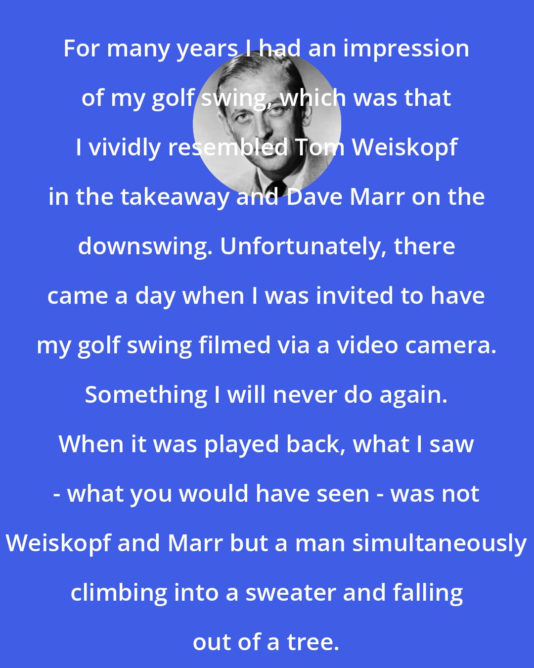 Alistair Cooke: For many years I had an impression of my golf swing, which was that I vividly resembled Tom Weiskopf in the takeaway and Dave Marr on the downswing. Unfortunately, there came a day when I was invited to have my golf swing filmed via a video camera. Something I will never do again. When it was played back, what I saw - what you would have seen - was not Weiskopf and Marr but a man simultaneously climbing into a sweater and falling out of a tree.