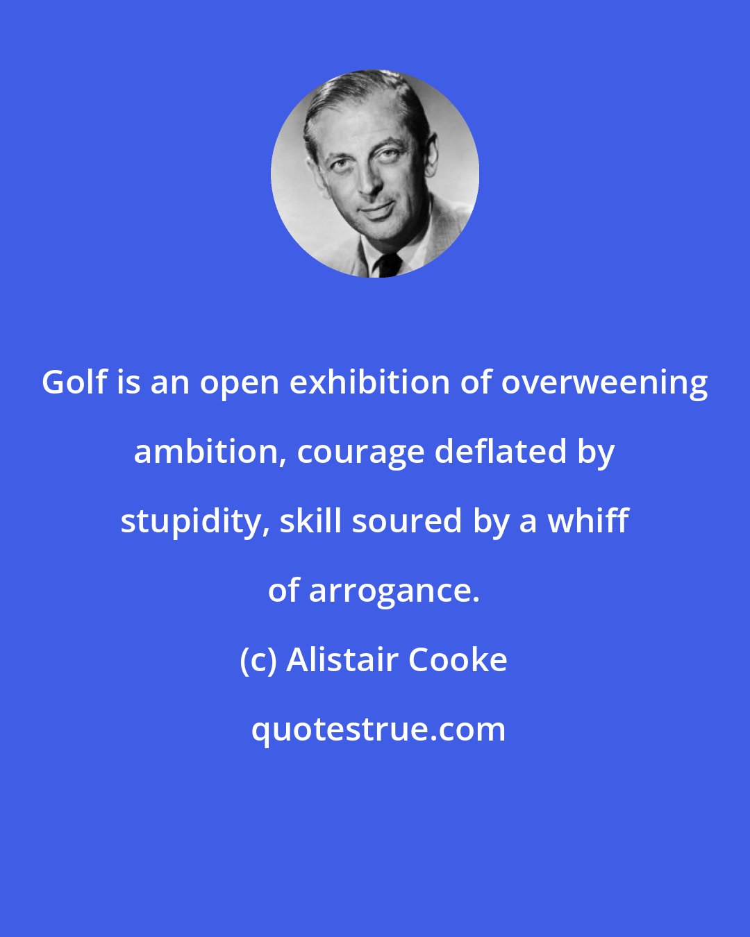 Alistair Cooke: Golf is an open exhibition of overweening ambition, courage deflated by stupidity, skill soured by a whiff of arrogance.