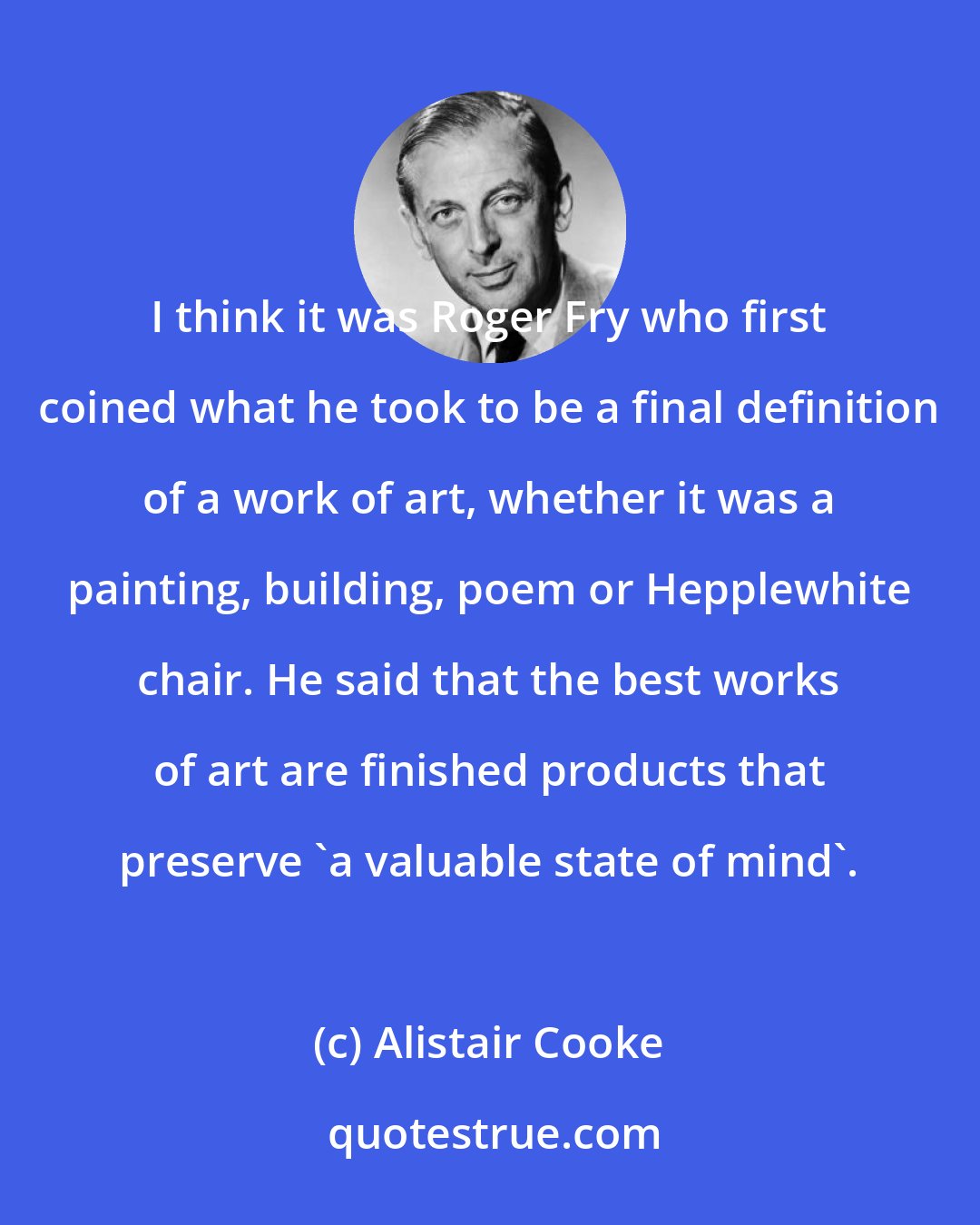 Alistair Cooke: I think it was Roger Fry who first coined what he took to be a final definition of a work of art, whether it was a painting, building, poem or Hepplewhite chair. He said that the best works of art are finished products that preserve 'a valuable state of mind'.