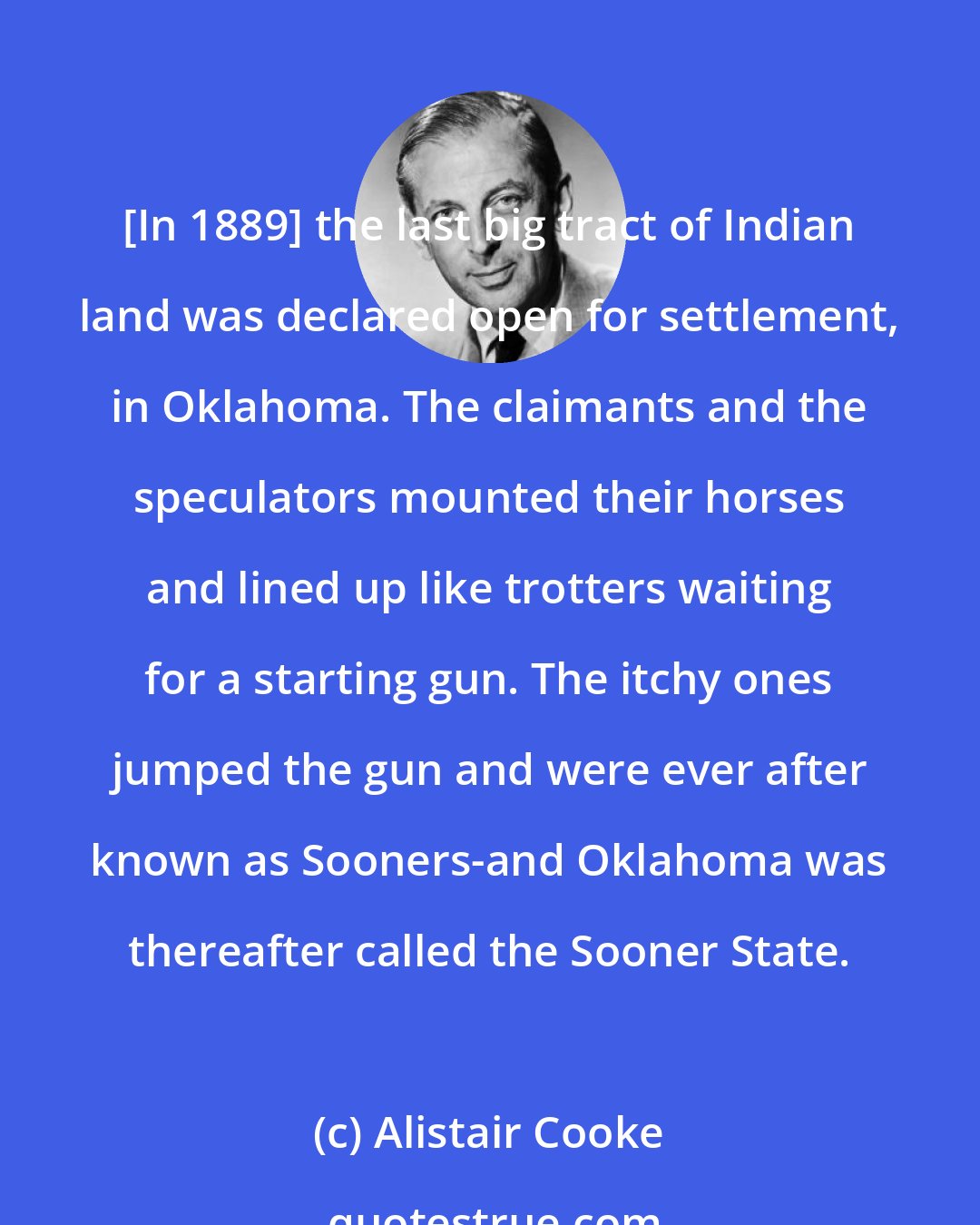 Alistair Cooke: [In 1889] the last big tract of Indian land was declared open for settlement, in Oklahoma. The claimants and the speculators mounted their horses and lined up like trotters waiting for a starting gun. The itchy ones jumped the gun and were ever after known as Sooners-and Oklahoma was thereafter called the Sooner State.