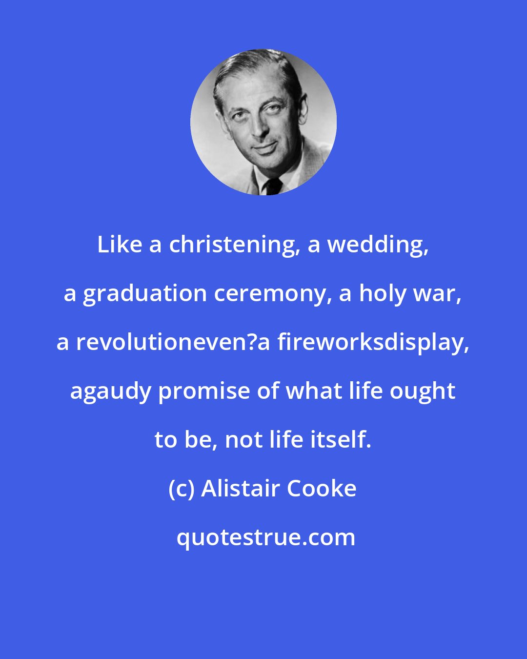 Alistair Cooke: Like a christening, a wedding, a graduation ceremony, a holy war, a revolutioneven?a fireworksdisplay, agaudy promise of what life ought to be, not life itself.