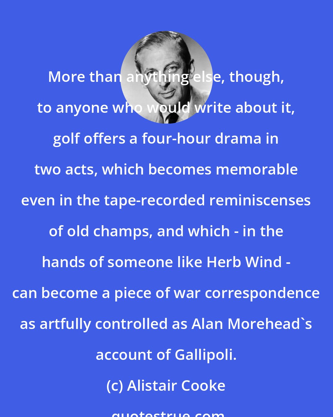 Alistair Cooke: More than anything else, though, to anyone who would write about it, golf offers a four-hour drama in two acts, which becomes memorable even in the tape-recorded reminiscenses of old champs, and which - in the hands of someone like Herb Wind - can become a piece of war correspondence as artfully controlled as Alan Morehead's account of Gallipoli.