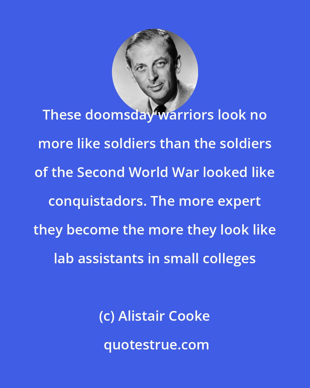 Alistair Cooke: These doomsday warriors look no more like soldiers than the soldiers of the Second World War looked like conquistadors. The more expert they become the more they look like lab assistants in small colleges