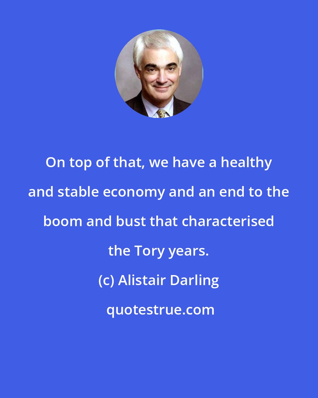 Alistair Darling: On top of that, we have a healthy and stable economy and an end to the boom and bust that characterised the Tory years.