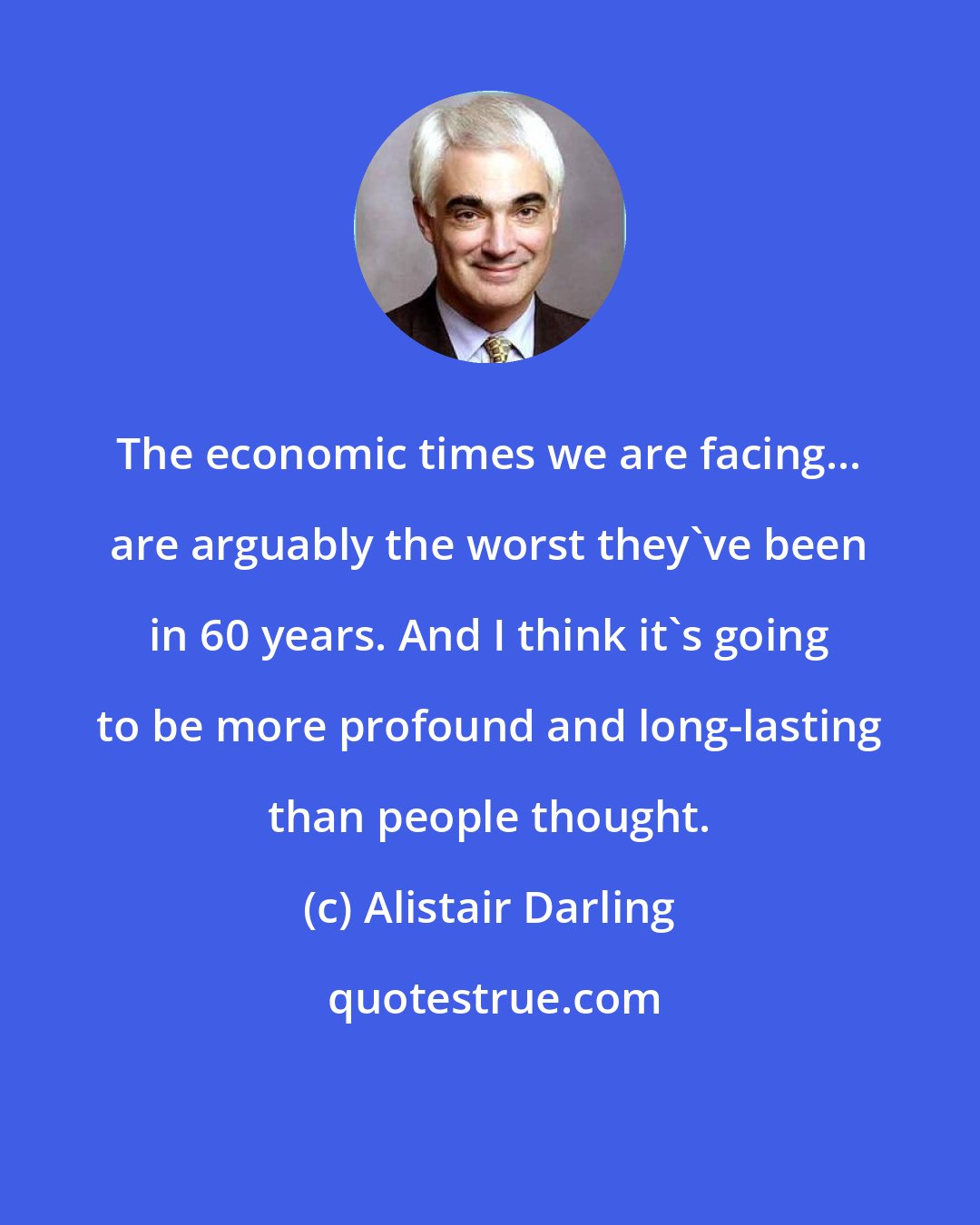 Alistair Darling: The economic times we are facing... are arguably the worst they've been in 60 years. And I think it's going to be more profound and long-lasting than people thought.