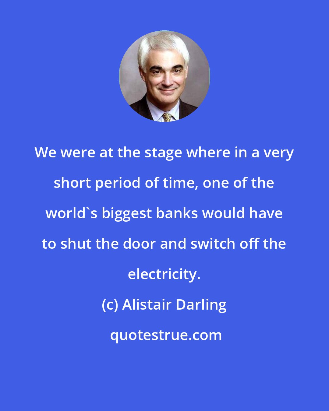 Alistair Darling: We were at the stage where in a very short period of time, one of the world's biggest banks would have to shut the door and switch off the electricity.