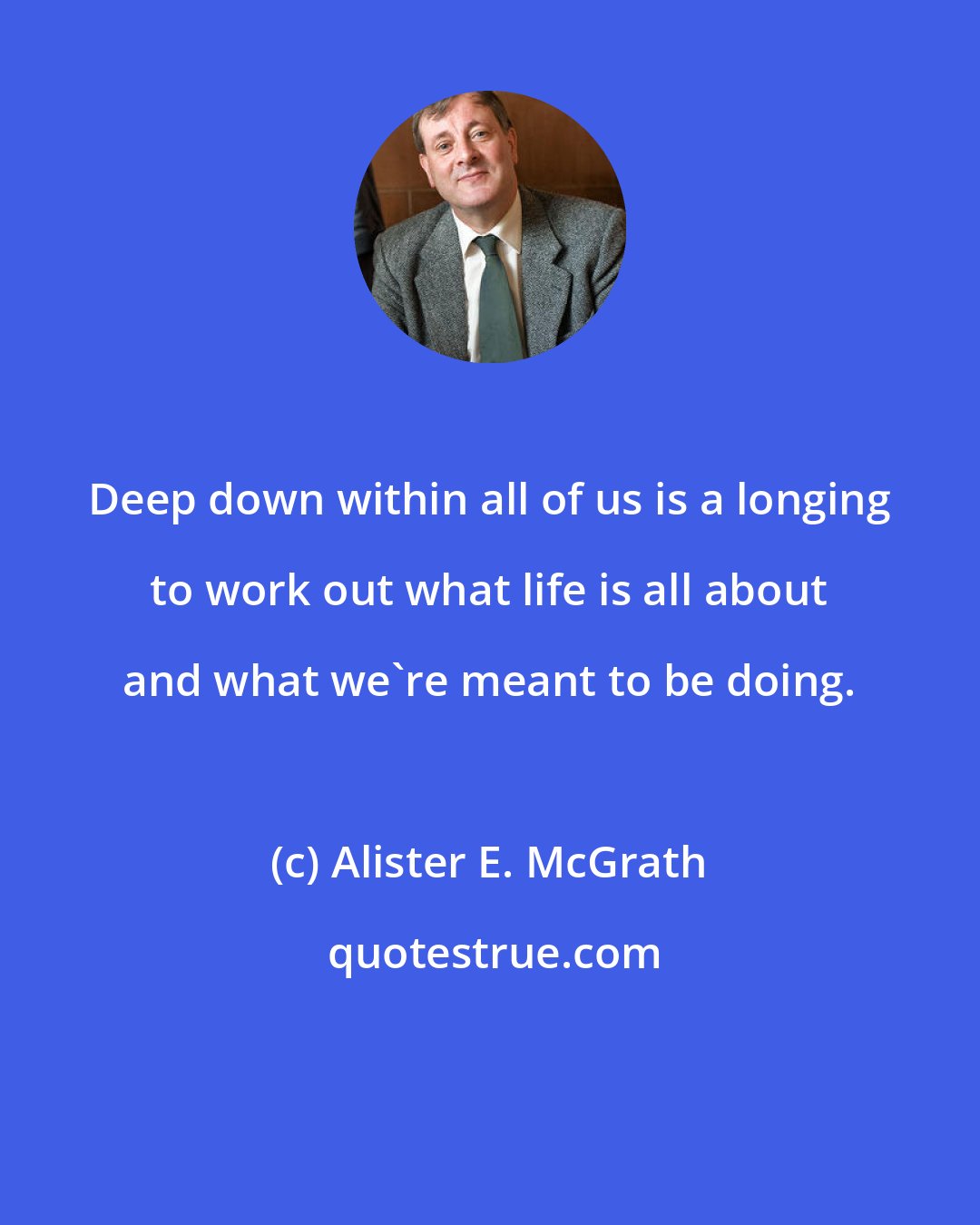 Alister E. McGrath: Deep down within all of us is a longing to work out what life is all about and what we're meant to be doing.