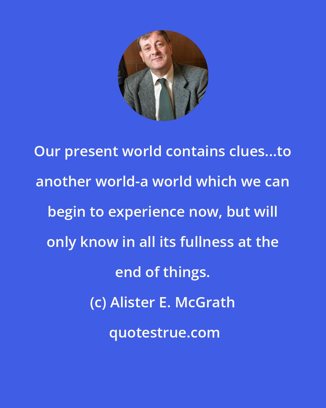 Alister E. McGrath: Our present world contains clues...to another world-a world which we can begin to experience now, but will only know in all its fullness at the end of things.