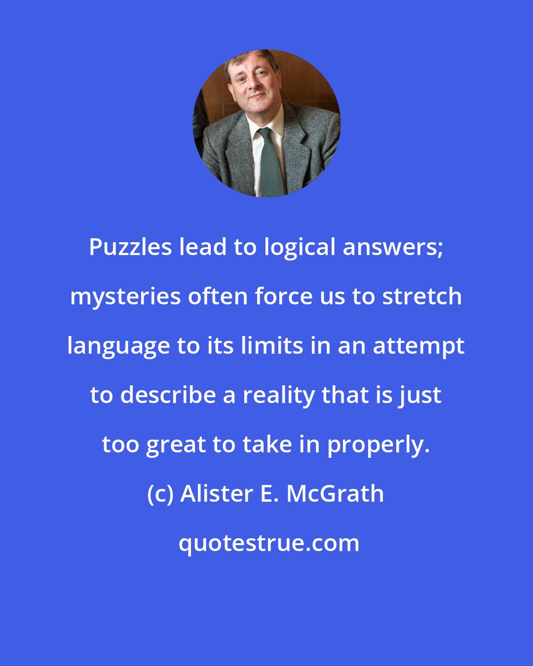 Alister E. McGrath: Puzzles lead to logical answers; mysteries often force us to stretch language to its limits in an attempt to describe a reality that is just too great to take in properly.