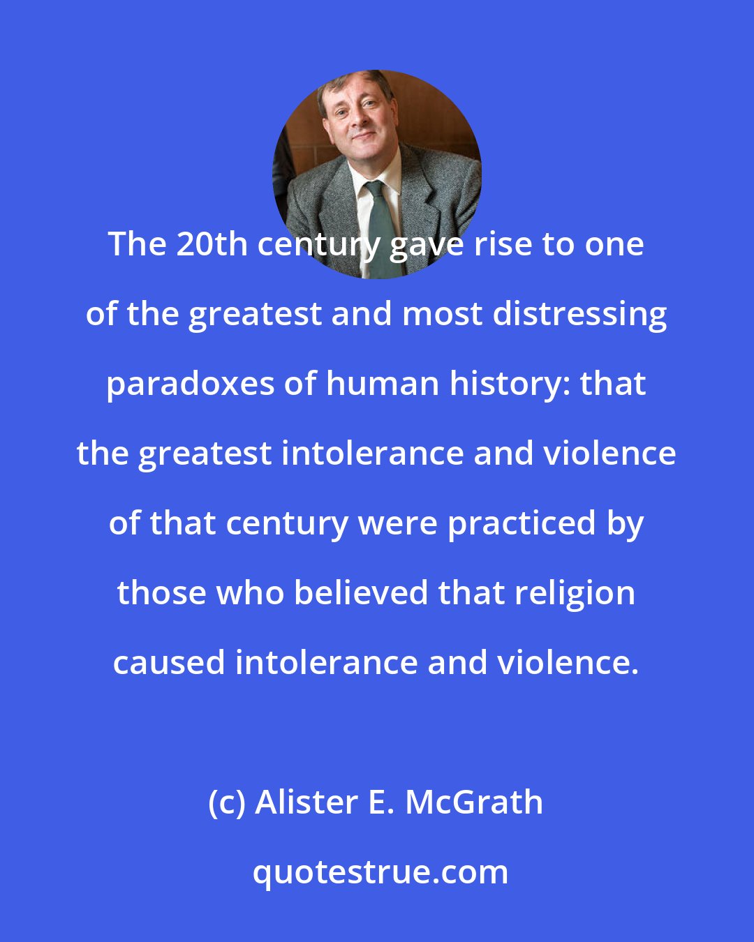 Alister E. McGrath: The 20th century gave rise to one of the greatest and most distressing paradoxes of human history: that the greatest intolerance and violence of that century were practiced by those who believed that religion caused intolerance and violence.