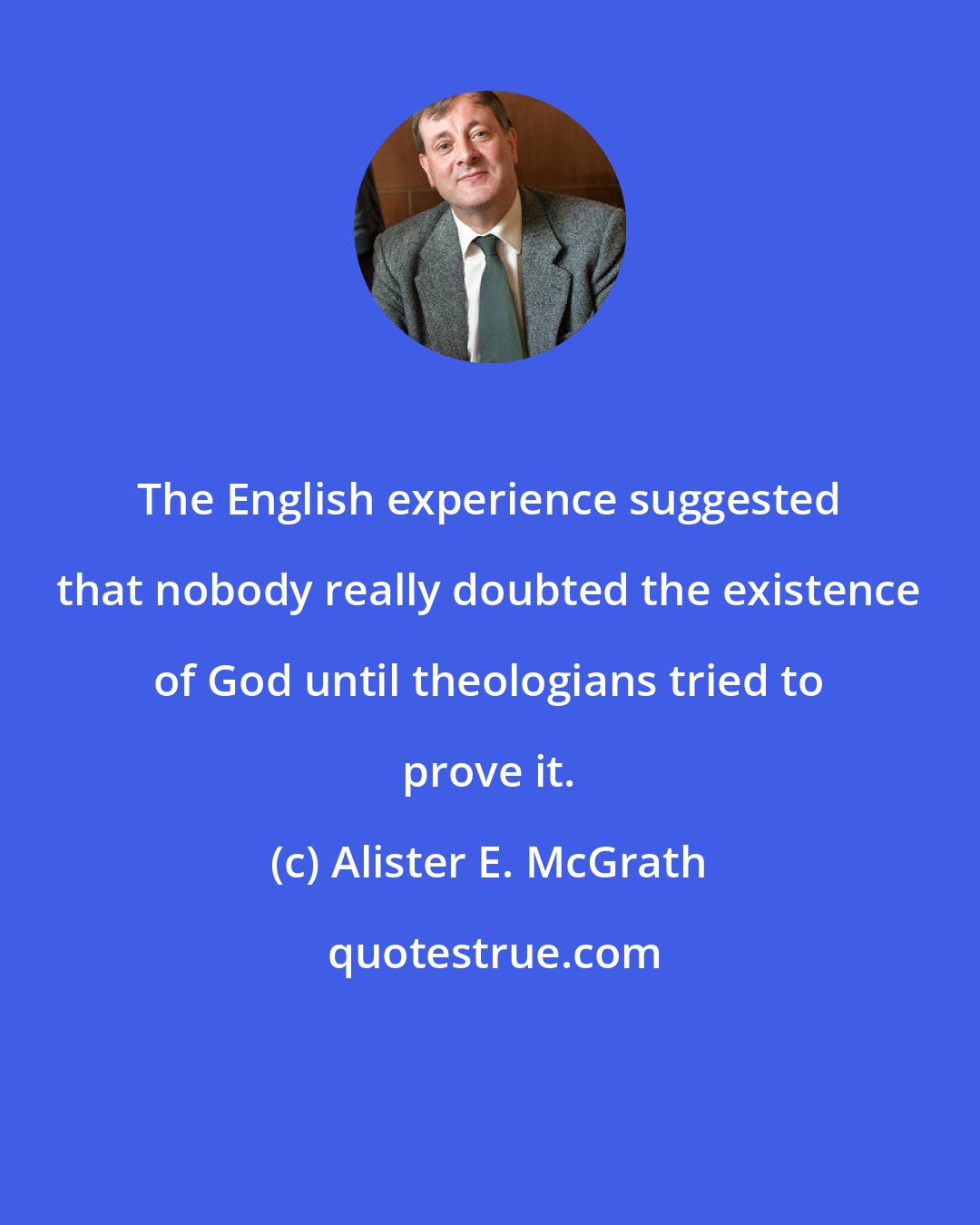 Alister E. McGrath: The English experience suggested that nobody really doubted the existence of God until theologians tried to prove it.