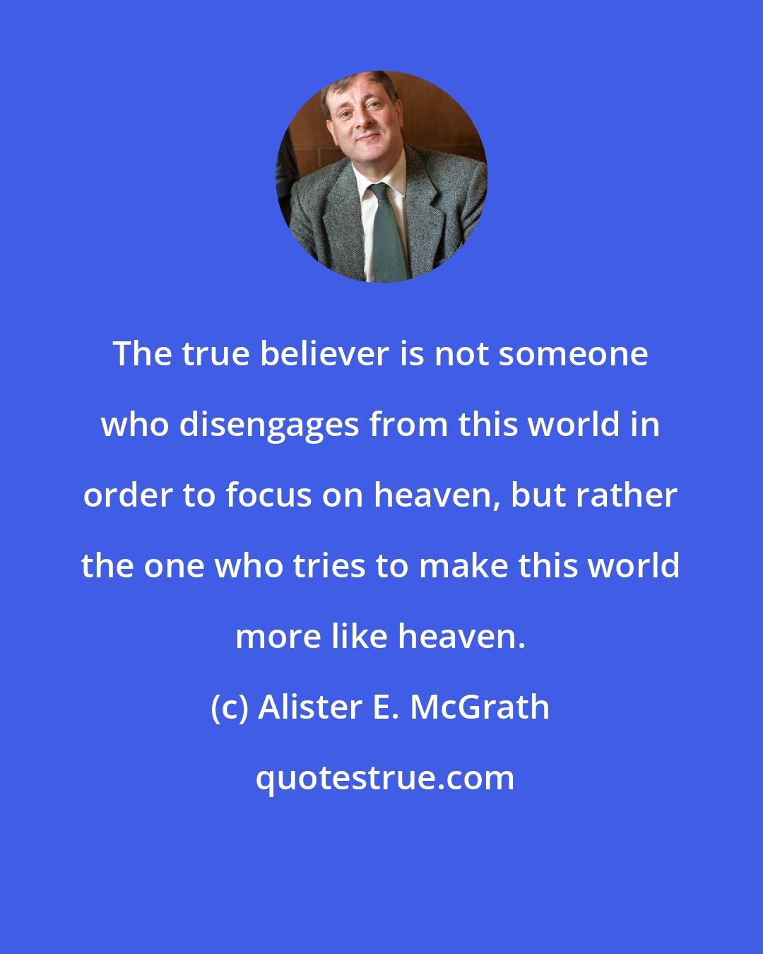 Alister E. McGrath: The true believer is not someone who disengages from this world in order to focus on heaven, but rather the one who tries to make this world more like heaven.