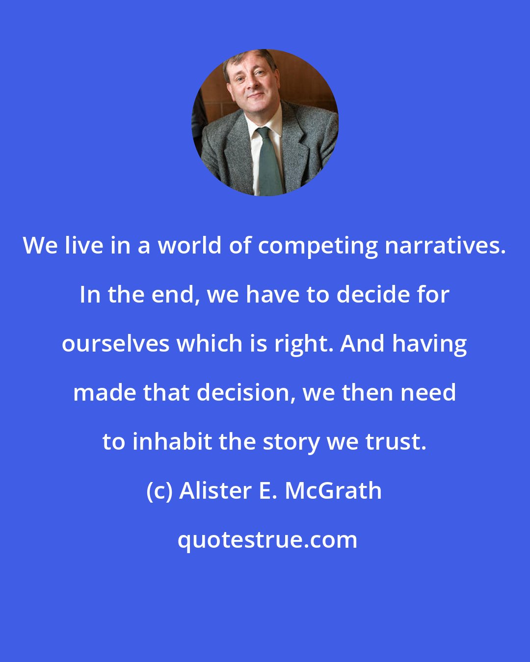 Alister E. McGrath: We live in a world of competing narratives. In the end, we have to decide for ourselves which is right. And having made that decision, we then need to inhabit the story we trust.